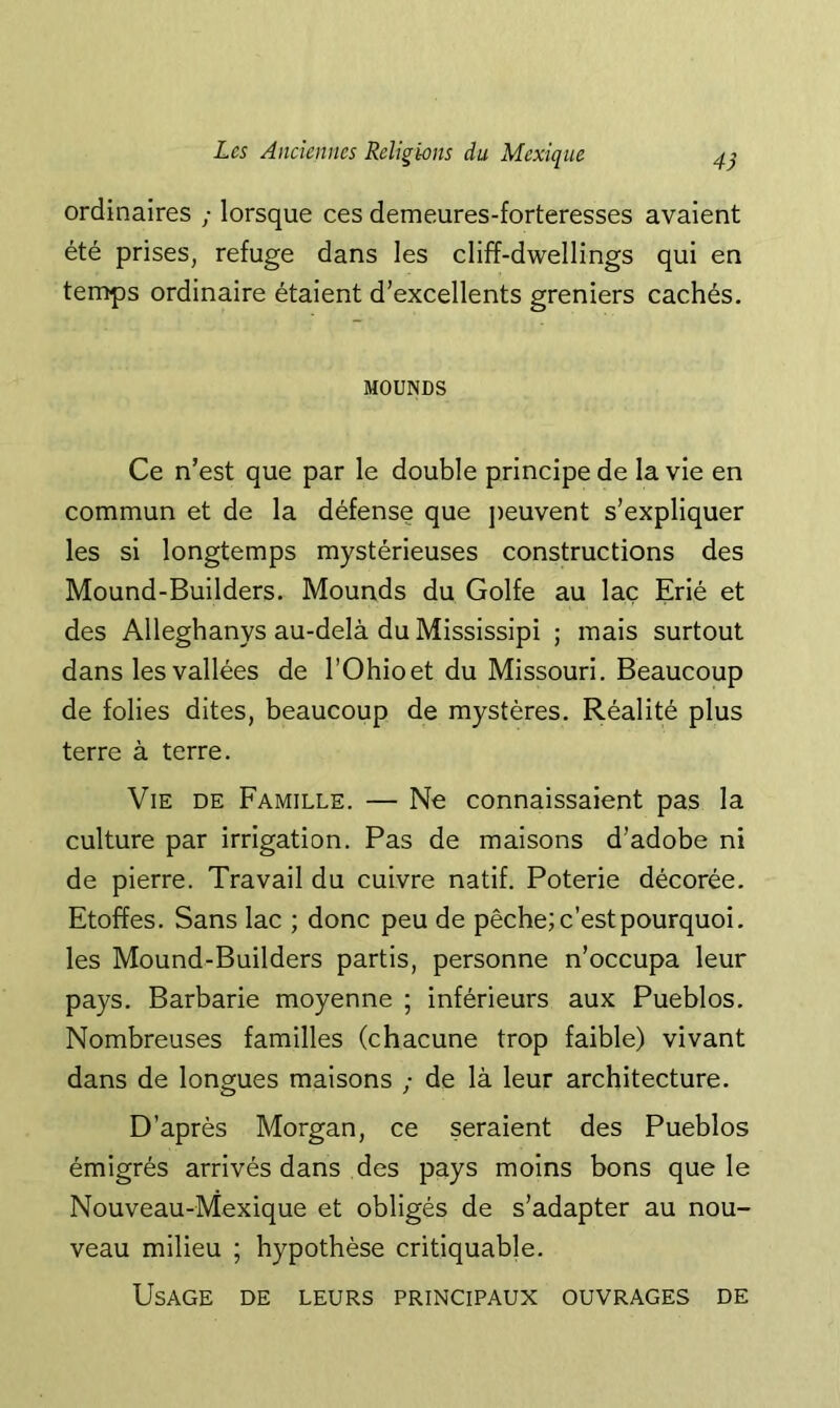 4d ordinaires ; lorsque ces demeures-forteresses avaient été prises, refuge dans les cliff-dwellings qui en temps ordinaire étaient d’excellents greniers cachés. MOUNDS Ce n’est que par le double principe de la vie en commun et de la défense que j)euvent s’expliquer les si longtemps mystérieuses constructions des Mound-Builders. Mounds du Golfe au lac Erié et des Alleghanys au-delà du Mississipi ; mais surtout dans les vallées de l’Ohioet du Missouri. Beaucoup de folies dites, beaucoup de mystères. Réalité plus terre à terre. Vie de Famille. — Ne connaissaient pas la culture par irrigation. Pas de maisons d’adobe ni de pierre. Travail du cuivre natif. Poterie décorée. Etoffes. Sans lac ; donc peu de pêche; c’est pourquoi, les Mound-Builders partis, personne n’occupa leur pays. Barbarie moyenne ; inférieurs aux Pueblos. Nombreuses familles (chacune trop faible) vivant dans de longues maisons ; de là leur architecture. D’après Morgan, ce seraient des Pueblos émigrés arrivés dans des pays moins bons que le Nouveau-Mexique et obligés de s’adapter au nou- veau milieu ; hypothèse critiquable. Usage de leurs principaux ouvrages de