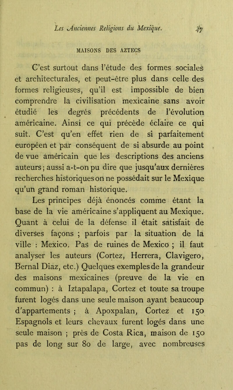 MAISONS DES AZTECS C’est surtout dans l’étude des formes socialeè et architecturales, et peut-être plus dans celle des formes religieuses, qu’il est impossible de bien comprendre la civilisation mexicaine sans avoir étudié les degrés précédents de l’évolution américaine. Ainsi ce qui précédé éclaire ce qui suit. C’est qu’en effet rien de si parfaitement européen et par conséquent de si absurde au point de vue américain que les descriptions des anciens auteurs ; aussi a-t-on pu dire que jusqu’aux dernières recherches historiques on ne possédait sur le Mexique qu’uti grand roman historique. Les principes déjà énoncés comme étant la base de la vie américaine s’appliquent au Mexique. Quant à celui de la défense il était satisfait de diverses façons ; parfois par la situation de la ville : Mexico, Pas de ruines de Mexico ; il faut analyser les auteurs (Cortez, Herrera, Clavigero, Bernai Diaz, etc.) Quelques exemples de la grandeur des maisons mexicaines (preuve de la vie en commun) : à Iztapalapa, Cortez et toute sa troupe furent logés dans une seule maison ayant beaucoup d'appartements ; à Apoxpalan, Cortez et 150 Espagnols et leurs chevaux furent logés dans une seule maison ; près de Costa Rica, maison de 150 pas de long sur 80 de large, avec nombreuses