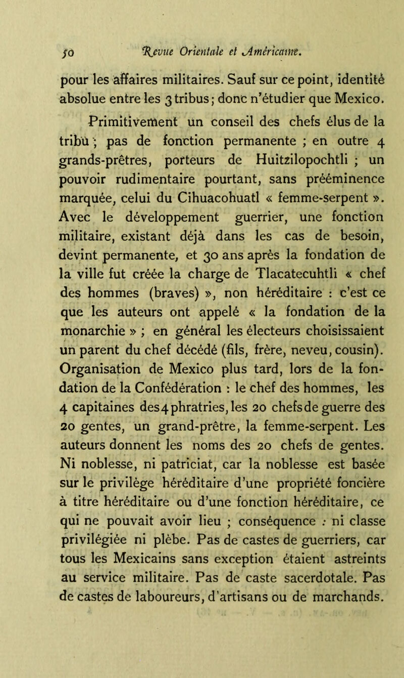 pour les âfïaires militaires. Sauf sur ce point, identité absolue entre les 3tribus; donc n’étudier que Mexico. Primîtivertient un conseil des chefs élus de la tribu '; pas de fonction permanente ; en outre 4 grands-prêtres, porteurs de Huitzilopochtli ; un pouvoir rudimentaire pourtant, sans prééminence marquée, celui du Cihuacohuatl « femme-serpent ». Avec le développement guerrier, une fonction militaire, existant déjà dans les cas de besoin, devint permanente, et 30 ans après la fondation de la ville fut créée la charge de Tlacatecuhtli « chef des hommes (braves) », non héréditaire : c’est ce que les auteurs ont appelé « la fondation de la monarchie » ; en général les électeurs choisissaient un parent du chef décédé (fils, frère, neveu, cousin). Organisation de Mexico plus tard, lors de la fon* dation de la Confédération : le chef des hommes, les 4 capitaines des4phratries, les 20 chefsde guerre des 20 gentes, un grand-prêtre, la femme-serpent. Les auteurs donnent les noms des 20 chefs de gentes. Ni noblesse, ni patriciat, car la noblesse est basée sur le privilège héréditaire d’une propriété foncière à titre héréditaire ou d’une fonction héréditaire, ce qui ne pouvait avoir lieu ; conséquence ; ni classe privilégiée ni plèbe. Pas de castes de guerriers, car tous les Mexicains sans exception étaient astreints au service militaire. Pas de caste sacerdotale. Pas de castes de laboureurs, d’artisans ou de marchands.