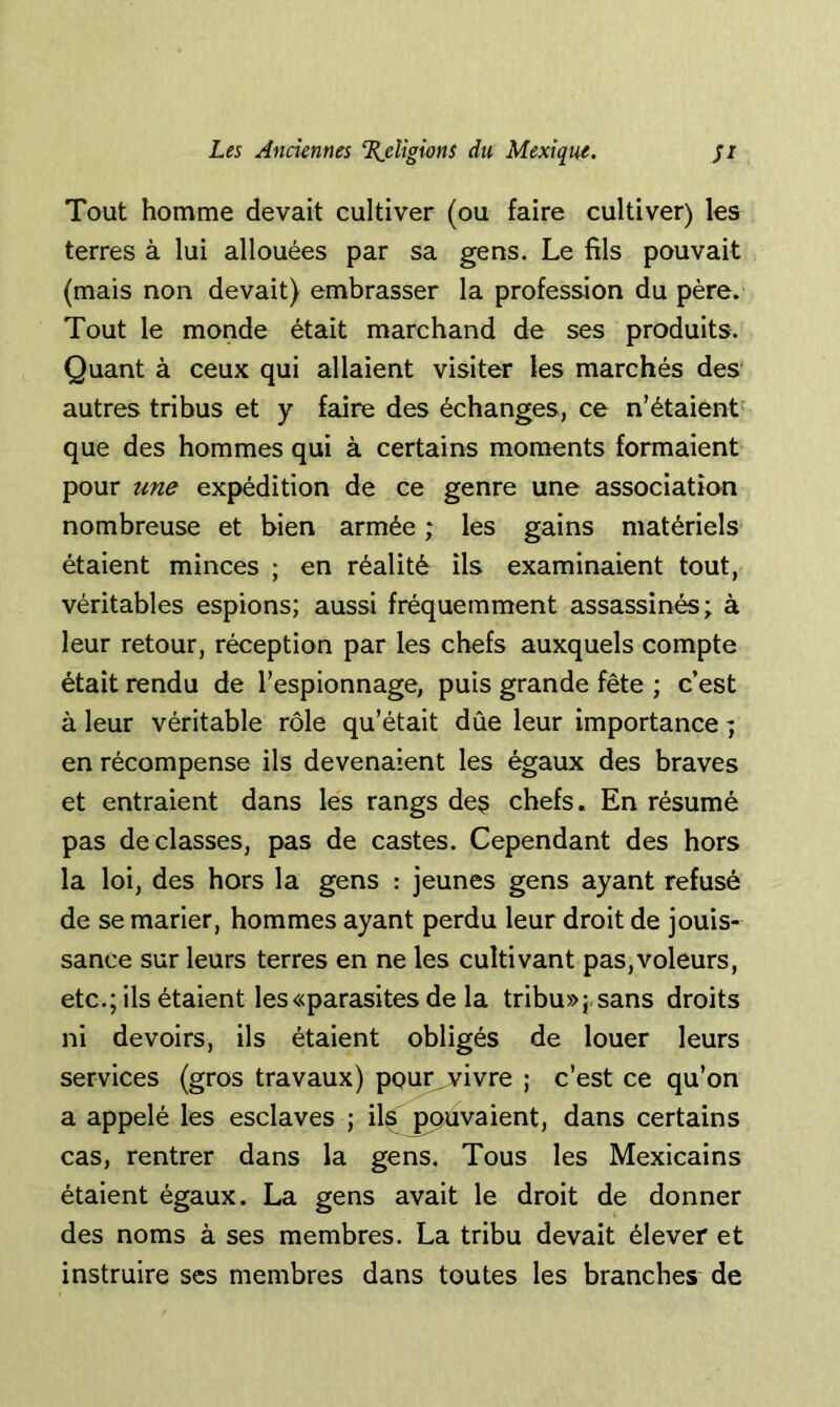 Tout homme devait cultiver (ou faire cultiver) les terres à lui allouées par sa gens. Le fils pouvait (mais non devait) embrasser la profession du père. Tout le monde était marchand de ses produits. Quant à ceux qui allaient visiter les marchés des autres tribus et y faire des échanges, ce n’étaient que des hommes qui à certains moments formaient pour une expédition de ce genre une association nombreuse et bien armée ; les gains matériels étaient minces ; en réalité ils examinaient tout, véritables espions; aussi fréquemment assassinés; à leur retour, réception par les chefs auxquels compte était rendu de l’espionnage, puis grande fête ; c’est à leur véritable rôle qu’était dûe leur importance ; en récompense ils devenaient les égaux des braves et entraient dans les rangs des chefs. En résumé pas déclassés, pas de castes. Cependant des hors la loi, des hors la gens : jeunes gens ayant refusé de se marier, hommes ayant perdu leur droit de jouis- sance sur leurs terres en ne les cultivant pas,voleurs, etc.; ils étaient les «parasites de la tribu»; sans droits ni devoirs, ils étaient obligés de louer leurs services (gros travaux) pgur^vivre ; c’est ce qu’on a appelé les esclaves ; ils ^uvaient, dans certains cas, rentrer dans la gens. Tous les Mexicains étaient égaux. La gens avait le droit de donner des noms à ses membres. La tribu devait élever et instruire ses membres dans toutes les branches de