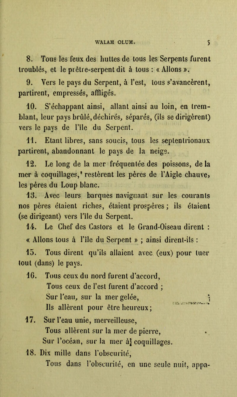 8. Tous les feux des huiles de lous les Serpenls furent Iroublés, el le piêlre-serpent dil à tous; «Allons». 9. Vers le pays du Serpent, à l’est, lous s’avancèrent, partirent, empressés, affligés. 10. S’échappant ainsi, allant ainsi au loin, en trem- blant, leur pays brûlé, déchirés, séparés, (ils se dirigèrent) vers le pays de l’île du Serpent. 11. Etant libres, sans soucis, tous les septentrionaux partirent, abandonnant le pays de la neige. 12. Le long de la mer fréquentée des poissons, delà mer à coquillages,' restèrent les pères de l’Aigle chauve, les pères du Loup blanc. 18. Avec leurs barques naviguant sur les courants nos pères étaient riches, étaient prospères ; ils étaient (se dirigeant) vers l'ile du Serpent. 14. Le Chef des Castors el le Grand-Oiseau dirent : « Allons lous à l’île du Serpent » ; ainsi dirent-ils : 15. Tous dirent qu’ils allaient avec (eux) pour tuer tout (dans) le pays. IG. Tous ceux du nord furent d’accord. Tous ceux de l’est furent d’accord ; Sur l’eau, sur la mer gelée, • Ils allèrent pour être heureux; * 17. Sur l’eau unie, merveilleuse. Tous allèrent sur la mer de pierre. Sur l’océan, sur la mer à] coquillages. 18. Dix mille dans l’obscurité. Tous dans l’obscurilé, en une seule nuit, appa-