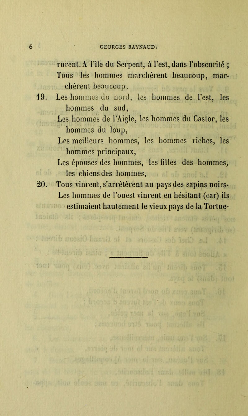 riirent.Â l’île du Serpent, à l’est, dans l’obscurité ; Tous les hommes marchèrent beaucoup, mar- chèrent beaucoup. 19. Les hommes du nord, les hommes de l’est, les hommes du sud. Les hommes de l’Aigle, les hommes du Castor, les hommes du loup. Les meilleurs hommes, les hommes riches, les hommes principaux. Les épouses des hommes, les filles des hommes, les chiens des hommes, 20. Tous vinrent, s’arrêtèrent au pays des sapins noirs- Les hommes de l’ouest vinrent en hésitant (car) ils estimaient hautement le vieux pays de la Tortue-