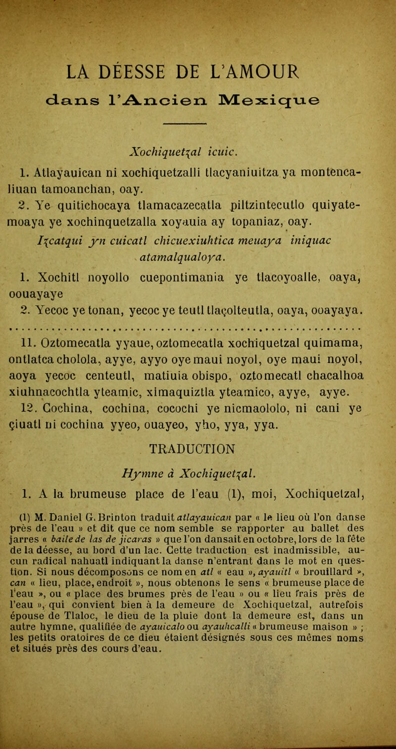 LA DÉESSE DE L’AMOUR dans l’Ancien ]VCex;icjne Xochiquet^al icuic. 1. Allayauican ni xochiquetzalli tlacyaniuitza ya montenca- liuan tamoanchan, oay. 2. Ye quitichocaya tlamacazecatla piltzintecullo quiyate- moaya ye xochinquetzalla xoyauia ay lopaniaz, oay. I^catqui yn cuicatl chicuexiuhtica meuaya iniqtiac atamalqualoya. 1. Xochitl noyollo cuepontimania ye tiacoyoalle, oaya, oouayaye 2. Yecoc ye tonan, yecoc ye teutl Uaçolteutla, oaya, ooayaya. 11. Oztomecatla yyaue, oztomecatla xochiquetzal quimama, ontlatcacholola, ayye, ayyo oyemaui noyol, oye maui noyol, aoya yecoc centeutl, matiuia obispo, oztomecatl chacalhoa xiuhnacochtla yteamic, ximaquiztla yteamico, ayye, ayye. 12. Gochina, cochina, cococtii ye nicmaololo, ni cani ye çiuatl ni cochina yyeo, ouayeo, yho, yya, yya. TRADUCTION Hymne à Xochiquetzal. 1. A la brumeuse place de l’eau (1), moi, Xochiquetzal, (1) M. Daniel G. Brinton ivAàmi aüayauican par « le lieu où l’on danse près de l’eau » et dit que ce nom semble se rapporter au ballet des jarres « balle de tas de jicaras » que l’on dansait en octobre, lors de la fête de la déesse, au bord d’un lac. Cette traduction est inadmissible, au- cun radical nahuatl indiquant la danse n’entrant dans le mot en ques- tion. Si nous décomposons ce nom en ail « eau »,ayauitl « brouillard », can « lieu, place, endroit », nous obtenons le sens « brumeuse place de beau », ou « place des brumes près de l’eau » ou « lieu frais près de l’eau », qui convient bien à la demeure de Xochiquetzal, autrefois épouse de Tlaloc, le dieu de la pluie dont la demeure est, dans un autre hymne, qualifiée de ayaiiicalo ou ayauhcalli « brumeuse maison » ; les petits oratoires de ce dieu étaient désignés sous ces mêmes noms et situés près des cours d’eau.