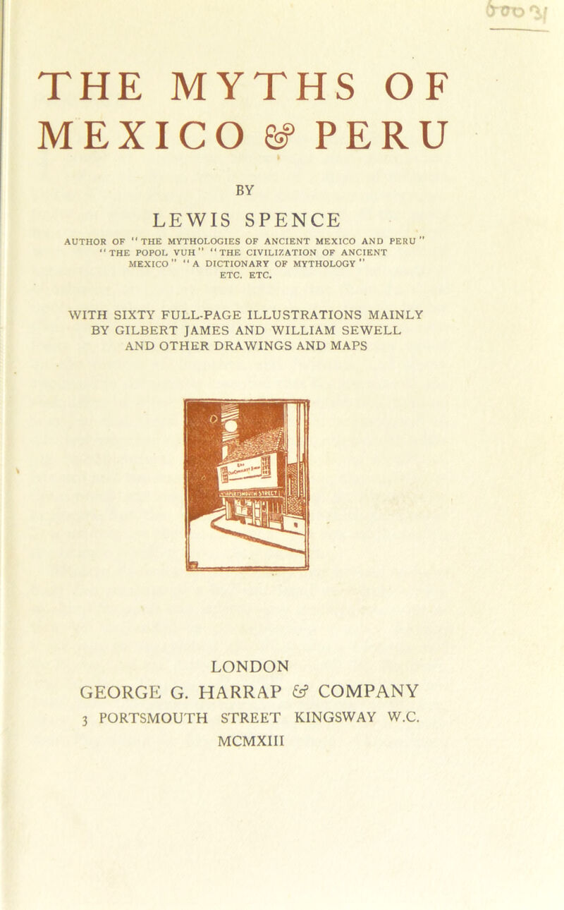 O’trD THE MYTHS OF MEXICO ^ PERU BY LEWIS SPENCE AUTHOR OF  THE MYTHOLOGIES OF ANCIENT MEXICO AND PERU  THE POPOL VUH” THE CIVILIZATION OF ANCIENT MEXICO” A DICTIONARY OF MYTHOLOGY ETC. ETC. WITH SIXTY FULL-PAGE ILLUSTRATIONS MAINLY BY GILBERT JAMES AND WILLIAM SEWELL AND OTHER DRAWINGS AND MAPS LONDON GEORGE G. HARRAP COMPANY 3 PORTSMOUTH STREET KINGSWAY W.C. MCMXIII