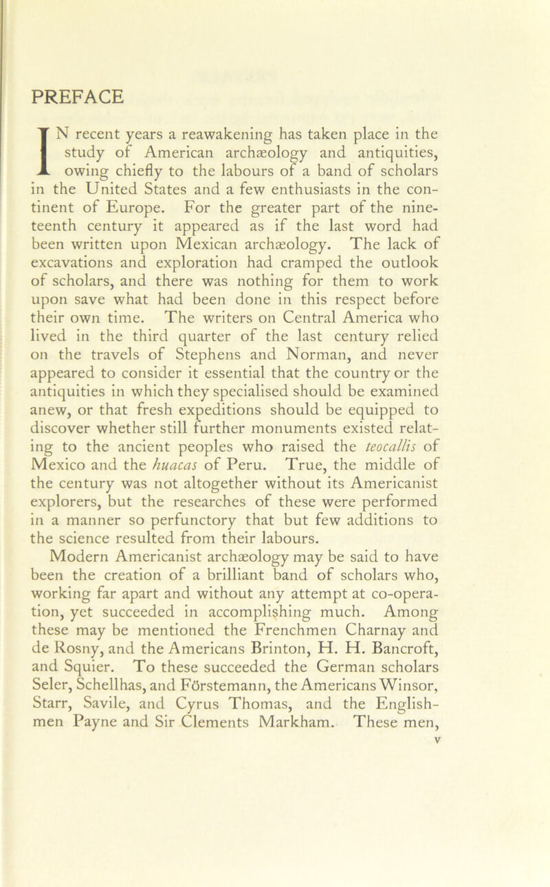 PREFACE IN recent years a reawakening has taken place in the study of American archaeology and antiquities, owing chiefly to the labours of a band of scholars in the United States and a few enthusiasts in the con- tinent of Europe. For the greater part of the nine- teenth century it appeared as if the last word had been written upon Mexican archaeology. The lack of excavations and exploration had cramped the outlook of scholars, and there was nothing for them to work upon save what had been done in this respect before their own time. The writers on Central America who lived in the third quarter of the last century relied on the travels of Stephens and Norman, and never appeared to consider it essential that the country or the antiquities in which they specialised should be examined anew, or that fresh expeditions should be equipped to discover whether still further monuments existed relat- ing to the ancient peoples who raised the teocallis of Mexico and the huacas of Peru. True, the middle of the century was not altogether without its Americanist explorers, but the researches of these were performed in a manner so perfunctory that but few additions to the science resulted from their labours. Modern Americanist archaeology may be said to have been the creation of a brilliant band of scholars who, working far apart and without any attempt at co-opera- tion, yet succeeded in accomplishing much. Among these may be mentioned the Frenchmen Charnay and de Rosny, and the Americans Brinton, H. H. Bancroft, and Squier. To these succeeded the German scholars Seler, Schellhas, and Fdrstemann, the Americans Winsor, Starr, Savile, and Cyrus Thomas, and the English- men Payne and Sir Clements Markham. These men.