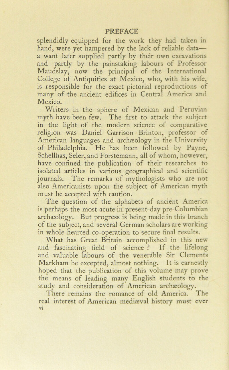 splendidly equipped for the work they had taken in hand, were yet hampered by the lack of reliable data— a want later supplied partly by their own excavations and partly by the painstaking labours of Professor Maudslay, now the principal of the International College of Antiquities at Mexico, who, with his wife, is responsible for the exact pictorial reproductions of many of the ancient edifices in Central America and Mexico. Writers in the sphere of Mexican and Peruvian myth have been few. The first to attack the subject in the light of the modern science of comparative religion was Daniel Garrison Brinton, professor of American languages and archaeology in the University of Philadelphia. He has been followed by Payne, Schellhas, Seler, and FOrstemann, all of whom, however, have confined the publication of their researches to Isolated articles in various geographical and scientific journals. The remarks of mythologists who are not also Americanists upon the subject of American myth must be accepted with caution. The question of the alphabets of ancient America is perhaps the most acute in present-day pre-Columbian archaeology. But progress is being made in this branch of the subject, and several German scholars are working in whole-hearted co-operation to secure final results. What has Great Britain accomplished in this new and fascinating field of science ? If the lifelong and valuable labours of the venerable Sir Clements Markham be excepted, almost nothing. It is earnestly hoped that the publication of this volume may prove the means of leading many English students to the study and consideration of American archaeology. There remains the romance of old America. The real interest of American mediaeval history must ever