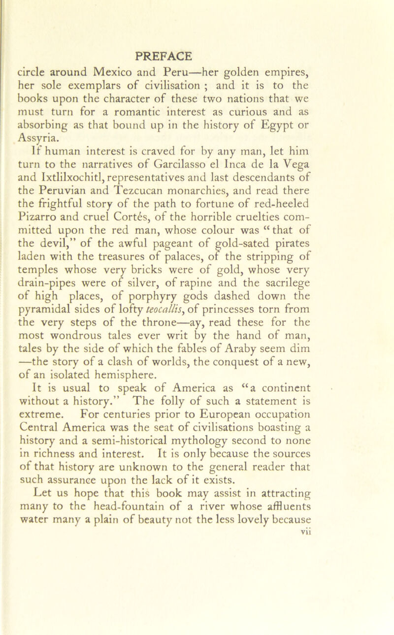 circle around Mexico and Peru—her golden empires, her sole exemplars of civilisation ; and It Is to the books upon the character of these two nations that we must turn for a romantic Interest as curious and as absorbing as that bound up In the history of Egypt or Assyria. It human Interest Is craved for by any man, let him turn to the narratives of Garcllasso el Inca de la Vega and Ixtlllxochltl, representatives and last descendants of the Peruvian and Tezcucan monarchies, and read there the frightful story of the path to fortune of red-heeled Plzarro and cruel Cortes, of the horrible cruelties com- mitted upon the red man, whose colour was “ that of the devil,” of the awful pageant of gold-sated pirates laden with the treasures of palaces, of the stripping of temples whose very bricks were of gold, whose very drain-pipes were of silver, of rapine and the sacrilege of high places, of porphyry gods dashed down the pyramidal sides of lofty teocallis^ of princesses torn from the very steps of the throne—ay, read these for the most wondrous tales ever writ by the hand of man, tales by the side of which the fables of Araby seem dim —the story of a clash of worlds, the conquest of a new, of an isolated hemisphere. It is usual to speak of America as “a continent without a history.” The folly of such a statement Is extreme. For centuries prior to European occupation Central America was the seat of civilisations boasting a history and a semi-historical mythology second to none In richness and Interest. It is only because the sources of that history are unknown to the general reader that such assurance upon the lack of it exists. Let us hope that this book may assist in attracting many to the head-fountain of a river whose affluents water many a plain of beauty not the less lovely because