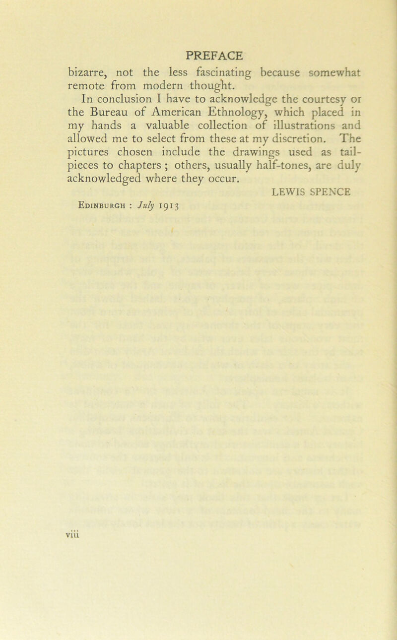 bizarre, not the less fascinating because somewhat remote from modern thought. In conclusion I have to acknowledge the courtesy or the Bureau of American Ethnology, which placed in my hands a valuable collection of illustrations and allowed me to select from these at my discretion. The pictures chosen include the drawings used as tail- pieces to chapters ; others, usually half-tones, are duly acknowledged where they occur. LEWIS SPENCE Edinburgh : July 1913 viu