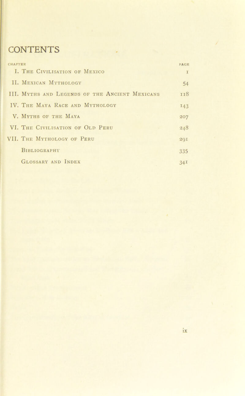 CONTENTS CHAPTER PAGE I. The Civilisation of Mexico i II. Mexican Mythology 54 III. Myths and Legends of the Ancient Mexicans 118 IV. The Maya Race and Mythology 143 V. Myths of the Maya 207 VI. The Civilisation of Old Peru 248 VII. The Mythology of Peru 291 Bibliography 335 Glossary and Index 341