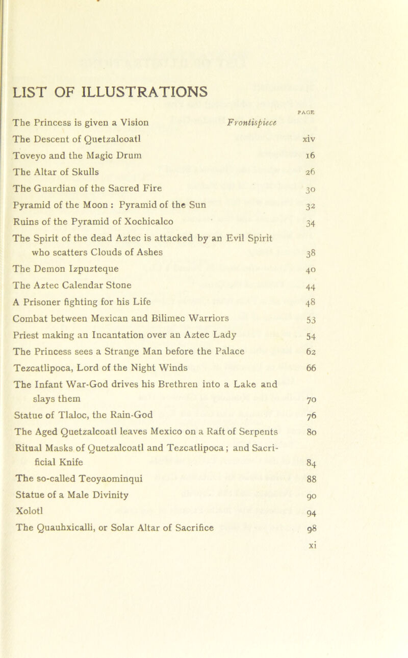 LIST OF ILLUSTRATIONS PAGE The Princess is given a Vision Frontkpiece The Descent of Quetzalooatl xiv Toveyo and the Magic Drum i6 The Altar of Skulls 26 The Guardian of the Sacred Fire 30 Pyramid of the Moon : Pyramid of the Sun 32 Ruins of the Pyramid of Xochicalco 34 The Spirit of the dead Aztec is attacked by an Evil Spirit who scatters Clouds of Ashes 38 The Demon Izpuzteque 40 The Aztec Calendar Stone 44 A Prisoner fighting for his Life 48 Combat between Mexican and Bilimec Warriors 53 Priest making an Incantation over an Aztec Lady 54 The Princess sees a Strange Man before the Palace 62 Tezcatlipoca, Lord of the Night Winds 66 The Infant War-God drives his Brethren into a Lake and slays them 70 Statue of Tlaloc, the Rain-God 76 The Aged Quetzalcoatl leaves Mexico on a Raft of Serpents 80 Ritual Masks of Quetzalcoatl and Tezcatlipoca; and Sacri- ficial Knife 84 The so-called Teoyaominqui 88 Statue of a Male Divinity 90 Xolotl 94 The Quauhxicalli, or Solar Altar of Sacrifice g8