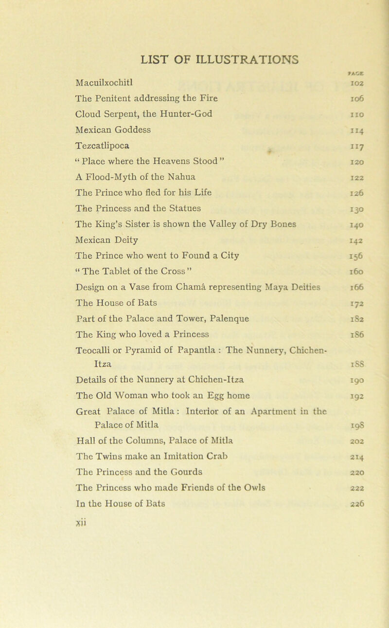 PAGE Macuilxochitl 102 The Penitent addressing the Fire ro6 Cloud Serpent, the Hunter-God no Mexican Goddess 114 Tezcatlipoca 117 “ Place where the Heavens Stood ” 120 A Flood-Myth of the Nahua 122 The Prince who fled for his Life 126 The Princess and the Statues 130 The King’s Sister is shown the Valley of Dry Bones 140 Mexican Deity 142 The Prince who went to Found a City 156 “ The Tablet of the Cross ” 160 Design on a Vase from Chama representing Maya Deities 166 The House of Bats 172 Part of the Palace and Tower, Palenque 1S2 The King who loved a Princess 1S6 Teocalli or Pyramid of Papantla : The Nunnery, Chichen- Itza 1S8 Details of the Nunnery at Chichen-Itza 190 The Old Woman who took an Egg home 192 Great Palace of Mitla: Interior of an Apartment in the Palace of Mitla 198 Hall of the Columns, Palace of Mitla 202 The Twins make an Imitation Crab 214 The Princess and the Gourds 220 The Princess who made Friends of the Owls 222 In the House of Bats 226