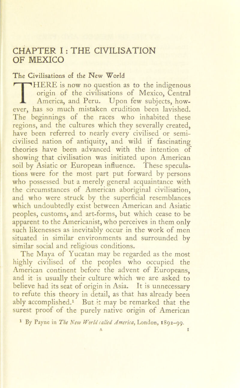 CHAPTER I: THE CIVILISATION OF MEXICO The Civilisations of the New World There is now no question as to the indigenous origin of the civilisations of Mexico, Central America, and Peru. Upon few subjects, how- ever, has so much mistaken erudition been lavished. The beginnings of the races who inhabited these regions, and the cultures which they severally created, have been referred to nearly every civilised or semi- civilised nation of antiquity, and wild if fascinating theories have been advanced with the intention of showing that civilisation was initiated upon American soil by Asiatic or European influence. These specula- tions were for the most part put forward by persons who possessed but a merely general acquaintance with the circumstances of American aboriginal civilisation, and who were struck by the superficial resemblances which undoubtedly exist between American and Asiatic peoples, customs, and art-forms, but which cease to be apparent to the Americanist, who perceives in them only such likenesses as inevitably occur in the work of men situated in similar environments and surrounded by similar social and religious conditions. The Maya of Yucatan may be regarded as the most highly civilised of the peoples who occupied the American continent before the advent of Europeans, and it is usually their culture which we are asked to believe had its seat of origin in Asia. It is unnecessary to refute this theory in detail, as that has already been ably accomplished.1 But it may be remarked that the surest proof of the purely native origin of American ^ By Payne in The New World called America, London, 1892-99.