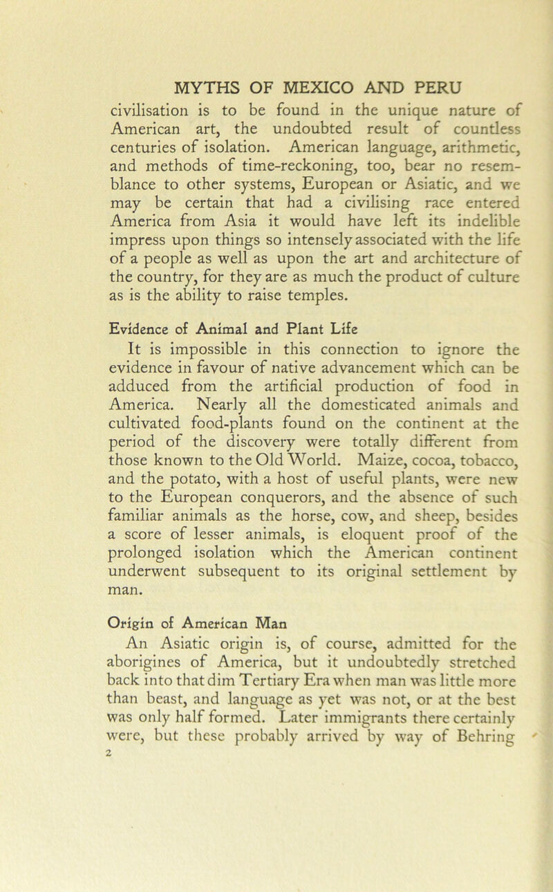 civilisation is to be found in the unique nature of American art, the undoubted result of countless centuries of isolation. American language, arithmetic, and methods of time-reckoning, too, bear no resem- blance to other systems, European or Asiatic, and we may be certain that had a civilising race entered America from Asia it would have left its indelible impress upon things so intensely associated with the life of a people as well as upon the art and architecture of the country, for they are as much the product of culture as is the ability to raise temples. Evidence of Animal and Plant Life It is impossible in this connection to ignore the evidence in favour of native advancement which can be adduced from the artificial production of food in America. Nearly all the domesticated animals and cultivated food-plants found on the continent at the period of the discovery were totally different from those known to the Old World. Maize, cocoa, tobacco, and the potato, with a host of useful plants, were new to the European conquerors, and the absence of such familiar animals as the horse, cow, and sheep, besides a score of lesser animals, is eloquent proof of the prolonged isolation which the American continent underwent subsequent to its original settlement by man. Origin of American Man An Asiatic origin is, of course, admitted for the aborigines of America, but it undoubtedly stretched back into that dim Tertiary Era when man was little more than beast, and language as yet was not, or at the best was only half formed. Later immigrants there certainly were, but these probably arrived by way of Behring