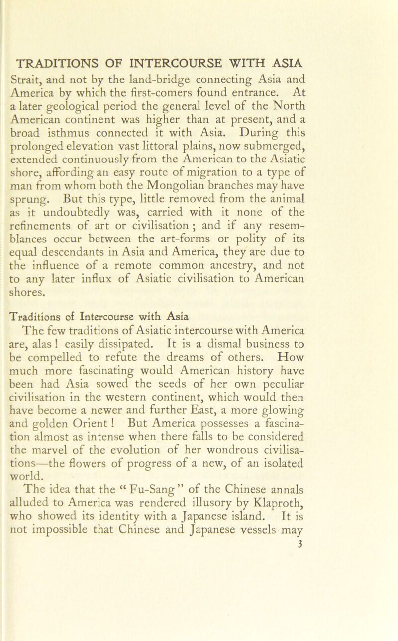 TRADITIONS OF INTERCOURSE WITH ASIA Strait, and not by the land-bridge connecting Asia and America by which the first-comers found entrance. At a later geological period the general level of the North American continent was higher than at present, and a broad isthmus connected it with Asia. During this prolonged elevation vast littoral plains, now submerged, extended continuously from the American to the Asiatic shore, affording an easy route of migration to a type of man from whom both the Mongolian branches may have sprung. But this type, little removed from the animal as it undoubtedly was, carried with it none of the refinements of art or civilisation ; and if any resem- blances occur between the art-forms or polity of its equal descendants in Asia and America, they are due to the influence of a remote common ancestry, and not to any later influx of Asiatic civilisation to American shores. Traditions of Intercourse with Asia The few traditions of Asiatic intercourse with America are, alas ! easily dissipated. It is a dismal business to be compelled to refute the dreams of others. How much more fascinating would American history have been had Asia sowed the seeds of her own peculiar civilisation in the western continent, which would then have become a newer and further East, a more glowing and golden Orient! But America possesses a fascina- tion almost as intense when there falls to be considered the marvel of the evolution of her wondrous civilisa- tions—the flowers of progress of a new, of an isolated world. The idea that the “ Fu-Sang” of the Chinese annals alluded to America was rendered illusory by Klaproth, who showed its identity with a Japanese island. It is not impossible that Chinese and Japanese vessels may