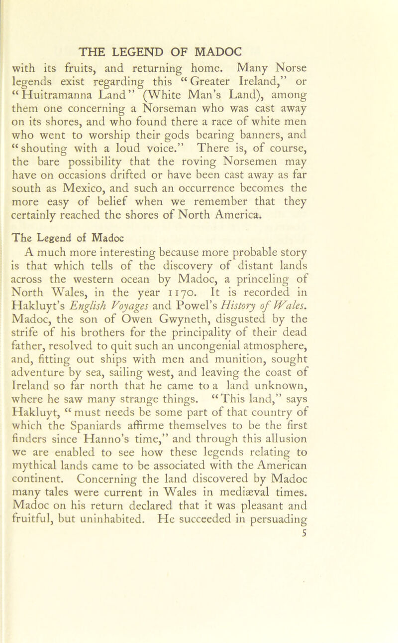 THE LEGEND OF MADOC with its fruits, and returning home. Many Norse legends exist regarding this “ Greater Ireland,” or “ Huitramanna Land” (White Man’s Land), among them one concerning a Norseman who was cast away on its shores, and who found there a race of white men who went to worship their gods bearing banners, and “shouting with a loud voice.” There is, of course, the bare possibility that the roving Norsemen may have on occasions drifted or have been cast away as far south as Mexico, and such an occurrence becomes the more easy of belief when we remember that they certainly reached the shores of North America. The Legend of Madoc A much more interesting because more probable story is that which tells of the discovery of distant lands across the western ocean by Madoc, a princeling of North Wales, in the year 1170. It is recorded in Hakluyt’s English Voyages and Powel’s History of Wales. Madoc, the son of Owen Gwyneth, disgusted by the strife of his brothers for the principality of their dead father, resolved to quit such an uncongenial atmosphere, and, fitting out ships with men and munition, sought adventure by sea, sailing west, and leaving the coast of Ireland so far north that he came to a land unknown, where he saw many strange things. “This land,” says Hakluyt, “ must needs be some part of that country of which the Spaniards affirme themselves to be the first finders since Hanno’s time,” and through this allusion we are enabled to see how these legends relating to mythical lands came to be associated with the American continent. Concerning the land discovered by Madoc many tales were current in Wales in mediaeval times. Madoc on his return declared that it was pleasant and fruitful, but uninhabited. He succeeded in persuading