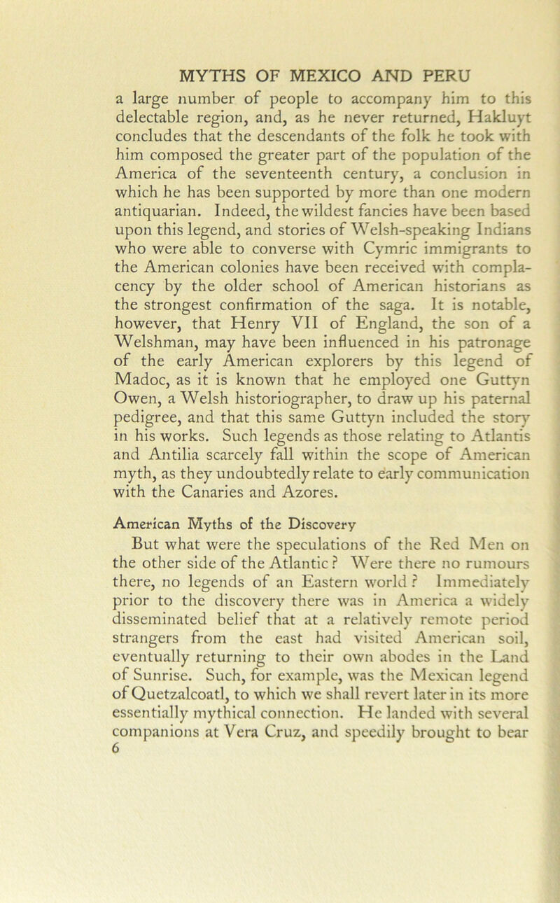 a large number of people to accompany him to this delectable region, and, as he never returned, Hakluyt concludes that the descendants of the folk he took with him composed the greater part of the population of the America of the seventeenth century, a conclusion in which he has been supported by more than one modern antiquarian. Indeed, the wildest fancies have been based upon this legend, and stories of Welsh-speaking Indians who were able to converse with Cymric immigrants to the American colonies have been received with compla- cency by the older school of American historians as the strongest confirmation of the saga. It is notable, however, that Henry VII of England, the son of a Welshman, may have been Influenced in his patronage of the early American explorers by this legend of Madoc, as it is known that he employed one Gutt}'n Owen, a Welsh historiographer, to draw up his paternal pedigree, and that this same Guttyn included the story in his works. Such legends as those relating to Atlantis and Antilia scarcely fall within the scope of American myth, as they undoubtedly relate to early communication with the Canaries and Azores. American Myths of the Discovery But what were the speculations of the Red Men on the other side of the Atlantic ? Were there no rumours there, no legends of an Eastern world ? Immediately prior to the discovery there was in America a widely disseminated belief that at a relatively remote period strangers from the east had visited American soil, eventually returning to their own abodes in the Land of Sunrise. Such, for example, was the Mexican legend of Quetzalcoatl, to which we shall revert later in its more essentially mythical connection. He landed with several companions at Vera Cruz, and speedily brought to bear