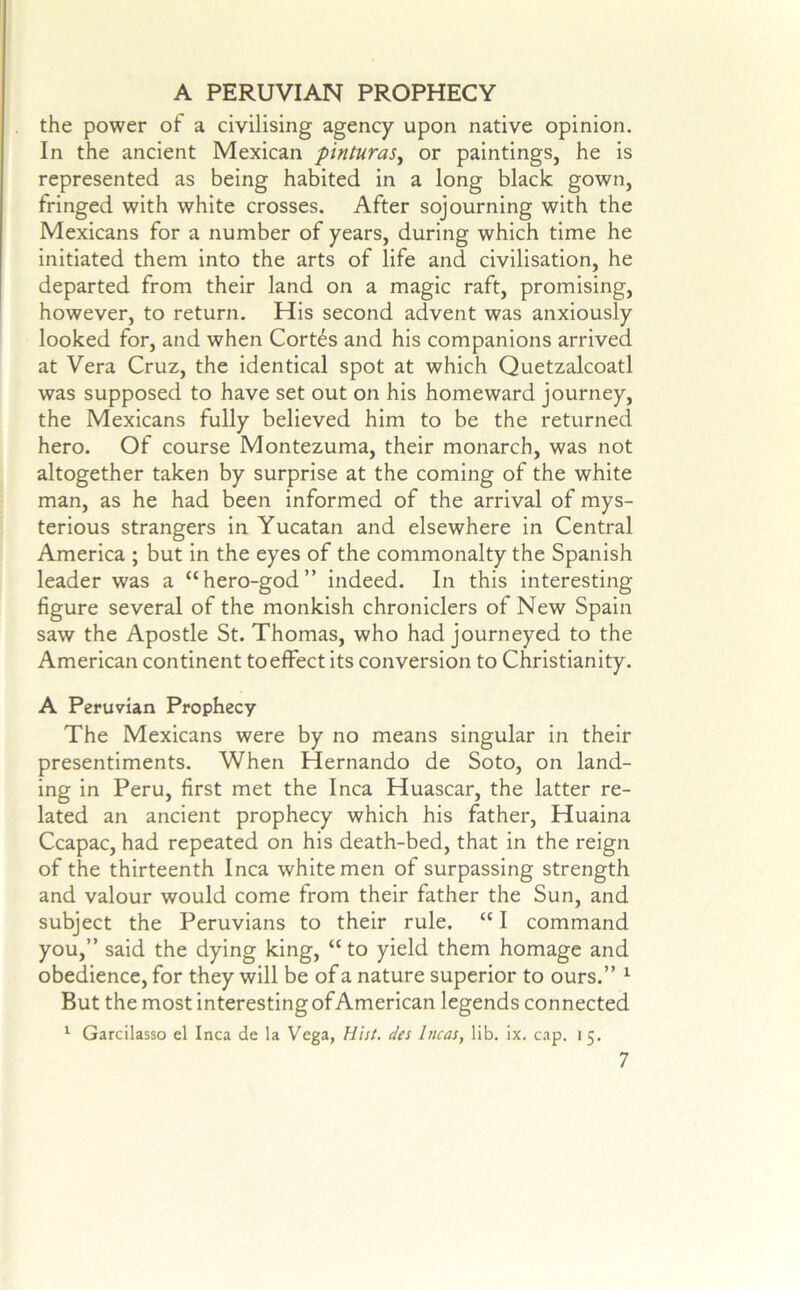 A PERUVIAN PROPHECY the power of a civilising agency upon native opinion. In the ancient Mexican pinturas, or paintings, he is represented as being habited in a long black gown, fringed with white crosses. After sojourning with the Mexicans for a number of years, during which time he initiated them into the arts of life and civilisation, he departed from their land on a magic raft, promising, however, to return. His second advent was anxiously looked for, and when Cortds and his companions arrived at Vera Cruz, the identical spot at which Quetzalcoatl was supposed to have set out on his homeward journey, the Mexicans fully believed him to be the returned hero. Of course Montezuma, their monarch, was not altogether taken by surprise at the coming of the white man, as he had been informed of the arrival of mys- terious strangers in Yucatan and elsewhere in Central America ; but in the eyes of the commonalty the Spanish leader was a “hero-god” indeed. In this interesting figure several of the monkish chroniclers of New Spain saw the Apostle St. Thomas, who had journeyed to the American continent to effect its conversion to Christianity. A Peruvian Prophecy The Mexicans were by no means singular in their presentiments. When Hernando de Soto, on land- ing in Peru, first met the Inca Huascar, the latter re- lated an ancient prophecy which his father, Huaina Ccapac, had repeated on his death-bed, that in the reign of the thirteenth Inca white men of surpassing strength and valour would come from their father the Sun, and subject the Peruvians to their rule. “ I command you,” said the dying king, “to yield them homage and obedience, for they will be of a nature superior to ours.” ^ But the most interesting of American legends connected ^ Garcilasso el Inca de la Vega, Hist, des Incas, lib. ix, cap. i 5.