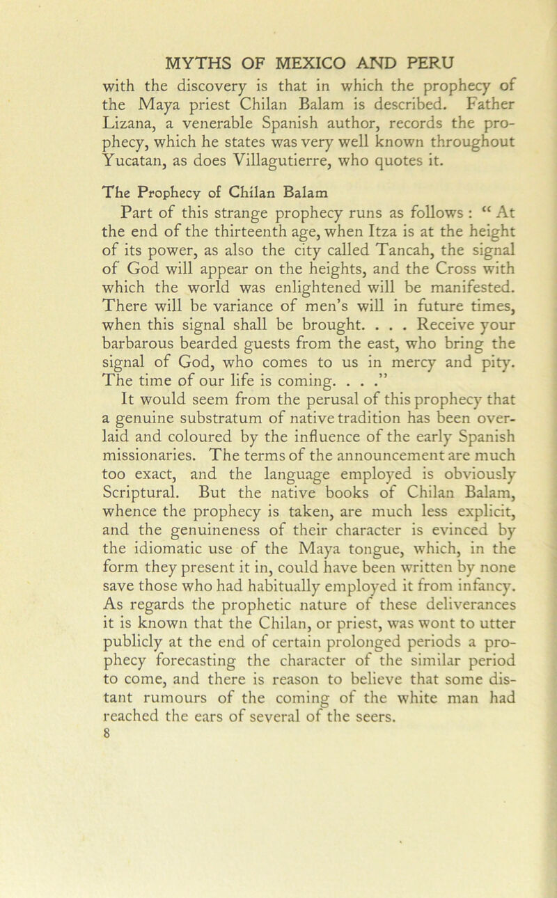 with the discovery is that in which the prophecy of the Maya priest Chilan Balam is described. Father Lizana, a venerable Spanish author, records the pro- phecy, which he states was very well known throughout Yucatan, as does Villagutierre, who quotes it. The Prophecy of Chilan Balam Part of this strange prophecy runs as follows : “ At the end of the thirteenth age, when Itza is at the height of its power, as also the city called Tancah, the signal of God will appear on the heights, and the Cross with which the world was enlightened will be manifested. There will be variance of men’s will in future times, when this signal shall be brought. . . . Receive your barbarous bearded guests from the east, who bring the signal of God, who comes to us in mercy and pity. The time of our life is coming, . . It would seem from the perusal of this prophecy that a genuine substratum of native tradition has been over- laid and coloured by the influence of the early Spanish missionaries. The terms of the announcement are much too exact, and the language employed is obviously Scriptural. But the native books of Chilan Balam, whence the prophecy is taken, are much less explicit, and the genuineness of their character is evinced by the idiomatic use of the Maya tongue, which, in the form they present it in, could have been written by none save those who had habitually employed it from infancy. As regards the prophetic nature of these deliverances it is known that the Chilan, or priest, was wont to utter publicly at the end of certain prolonged periods a pro- phecy forecasting the character of the similar period to come, and there is reason to believe that some dis- tant rumours of the coming of the white man had reached the ears of several of the seers.