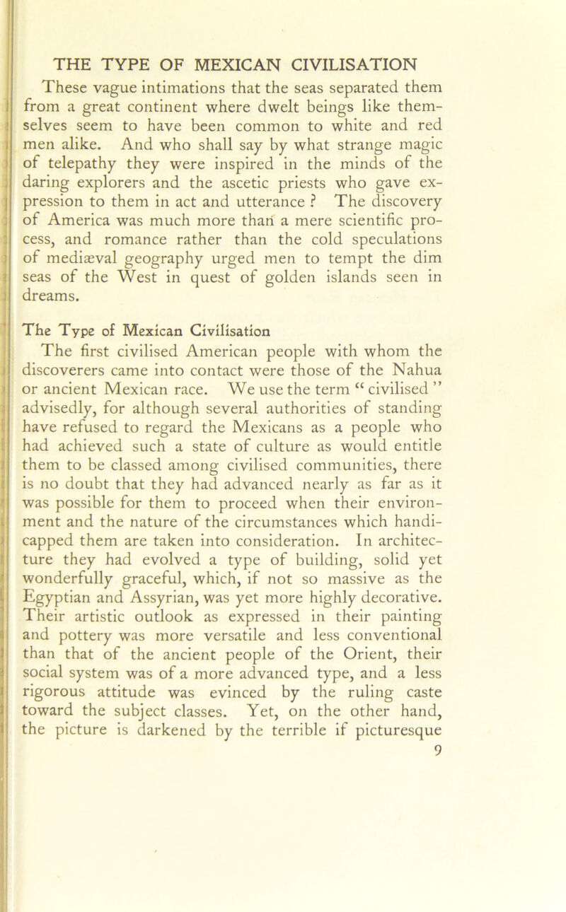 THE TYPE OF MEXICAN CIVILISATION These vague intimations that the seas separated them from a great continent where dwelt beings like them- selves seem to have been common to white and red men alike. And who shall say by what strange magic of telepathy they were inspired in the minds of the daring explorers and the ascetic priests who gave ex- pression to them in act and utterance ? The discovery of America was much more than a mere scientific pro- cess, and romance rather than the cold speculations of mediaeval geography urged men to tempt the dim seas of the West in quest of golden islands seen in dreams. The Type of Mexican Civilisation The first civilised American people with whom the discoverers came into contact were those of the Nahua or ancient Mexican race. We use the term “ civilised ” advisedly, for although several authorities of standing have refused to regard the Mexicans as a people who had achieved such a state of culture as would entitle them to be classed among civilised communities, there is no doubt that they had advanced nearly as far as it was possible for them to proceed when their environ- ment and the nature of the circumstances which handi- capped them are taken into consideration. In architec- ture they had evolved a type of building, solid yet wonderfully graceful, which, if not so massive as the Egyptian and Assyrian, was yet more highly decorative. Their artistic outlook as expressed in their painting and pottery was more versatile and less conventional than that of the ancient people of the Orient, their social system was of a more advanced type, and a less rigorous attitude was evinced by the ruling caste toward the subject classes. Yet, on the other hand, the picture is darkened by the terrible if picturesque