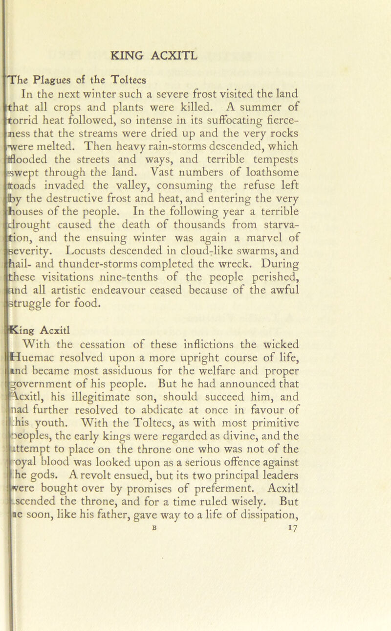KING ACXITL The Plagues of the Toltecs In the next winter such a severe frost visited the land that all crops and plants were killed. A summer of torrid heat followed, so intense in its suffocating fierce- ness that the streams were dried up and the very rocks rwere melted. Then heavy rain-storms descended, which iflooded the streets and ways, and terrible tempests sswept through the land. Vast numbers of loathsome ttoads invaded the valley, consuming the refuse left by the destructive frost and heat, and entering the very bouses of the people. In the following year a terrible drought caused the death of thousands from starva- tion, and the ensuing winter was again a marvel of severity. Locusts descended in cloud-like swarms, and hail- and thunder-storms completed the wreck. During these visitations nine-tenths of the people perished, and all artistic endeavour ceased because of the awful struggle for food. King Acxitl With the cessation of these inflictions the wicked Huemac resolved upon a more upright course of life, ind became most assiduous for the welfare and proper government of his people. But he had announced that Acxitl, his illegitimate son, should succeed him, and nad further resolved to abdicate at once in favour of :his youth. With the Toltecs, as with most primitive neoples, the early kings were regarded as divine, and the attempt to place on the throne one who was not of the i oyal blood was looked upon as a serious offence against he gods. A revolt ensued, but its two principal leaders ' »7ere bought over by promises of preferment. Acxitl '..scended the throne, and for a time ruled wisely. But He soon, like his father, gave way to a life of dissipation,