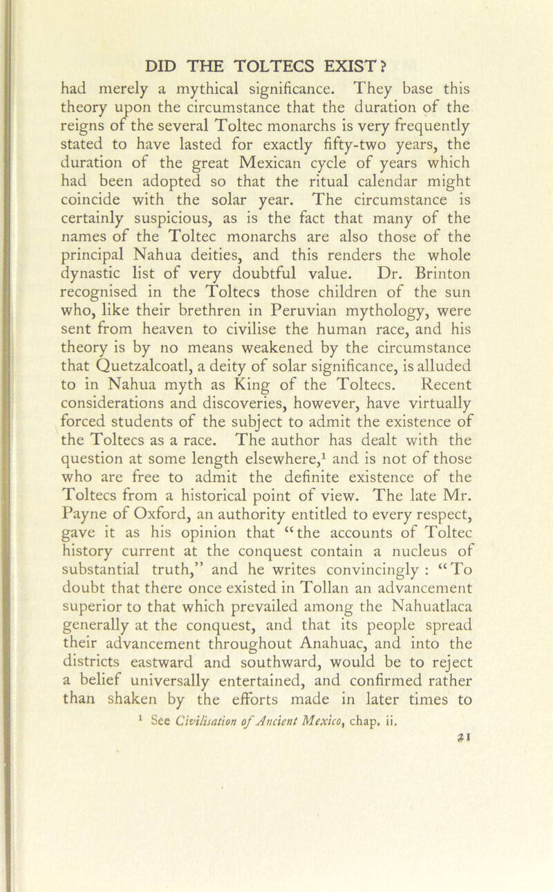 DID THE TOLTECS EXIST? had merely a mythical significance. They base this theory upon the circumstance that the duration of the reigns of the several Toltec monarchs is very frequently stated to have lasted for exactly fifty-two years, the duration of the great Mexican cycle of years which had been adopted so that the ritual calendar might coincide with the solar year. The circumstance is certainly suspicious, as is the fact that many of the names of the Toltec monarchs are also those of the principal Nahua deities, and this renders the whole dynastic list of very doubtful value. Dr. Brinton recognised in the Toltecs those children of the sun who, like their brethren in Peruvian mythology, were sent from heaven to civilise the human race, and his theory is by no means weakened by the circumstance that Quetzalcoatl, a deity of solar significance, is alluded to in Nahua myth as King of the Toltecs. Recent considerations and discoveries, however, have virtually forced students of the subject to admit the existence of the Toltecs as a race. The author has dealt with the question at some length elsewhere,^ and is not of those who are free to admit the definite existence of the Toltecs from a historical point of view. The late Mr. Payne of Oxford, an authority entitled to every respect, gave it as his opinion that “the accounts of Toltec history current at the conquest contain a nucleus of substantial truth,” and he writes convincingly : “To doubt that there once existed in Tollan an advancement superior to that which prevailed among the Nahuatlaca generally at the conquest, and that its people spread their advancement throughout Anahuac, and into the districts eastward and southward, would be to reject a belief universally entertained, and confirmed rather than shaken by the efforts made in later times to ^ See Cwilisation of Ancient Mexico, chap, ii, Z1