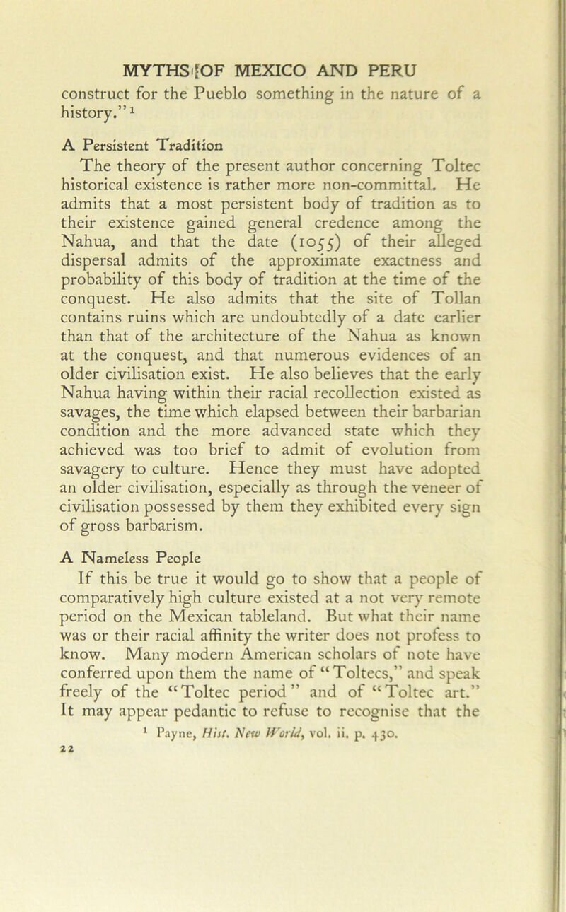 construct for the Pueblo something in the nature of a history.” ^ A Persistent Tradition The theory of the present author concerning Toltec historical existence is rather more non-committal. He admits that a most persistent body of tradition as to their existence gained general credence among the Nahua, and that the date (1055) of their alleged dispersal admits of the approximate exactness and probability of this body of tradition at the time of the conquest. He also admits that the site of Tollan contains ruins which are undoubtedly of a date earlier than that of the architecture of the Nahua as known at the conquest, and that numerous evidences of an older civilisation exist. He also believes that the early Nahua having within their racial recollection existed as savages, the time which elapsed between their barbarian condition and the more advanced state which they achieved was too brief to admit of evolution from savagery to culture. Hence they must have adopted an older civilisation, especially as through the veneer of civilisation possessed by them they exhibited every sign of gross barbarism. A Nameless People If this be true it would go to show that a people of comparatively high culture existed at a not very remote period on the Mexican tableland. But what their name was or their racial affinity the writer does not profess to know. Many modern American scholars of note have conferred upon them the name of “Toltecs,” and speak freely of the “Toltec period” and of “Toltec art.” It may appear pedantic to refuse to recognise that the ‘ Payne, Hist. New World, vol. ii. p. 430.