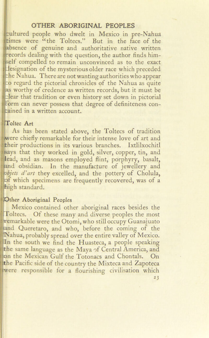 OTHER ABORIGINAL PEOPLES cultured people who dwelt in Mexico in pre-Nahua times were “the Toltecs.” But in the face of the absence of genuine and authoritative native written records dealing with the question, the author finds him- self compelled to remain unconvinced as to the exact designation of the mysterious older race which preceded rhe Nahua. There are not wanting authorities who appear :o regard the pictorial chronicles of the Nahua as quite as worthy of credence as written records, but it must be dear that tradition or even history set down in pictorial form can never possess that degree of definiteness con- tained in a written account. Toltec Art As has been stated above, the Toltecs of tradition were chiefly remarkable for their intense love of art and their productions in its various branches. Ixtlilxochitl says that they worked in gold, silver, copper, tin, and lead, and as masons employed flint, porphyry, basalt, and obsidian. In the manufacture of jewellery and objets d'art they excelled, and the pottery of Cholula, of which specimens are frequently recovered, was of a high standard. Other Aboriginal Peoples Mexico contained other aboriginal races besides the Toltecs. Of these many and diverse peoples the most remarkable were the Otomi, who still occupy Guanajuato and Queretaro, and who, before the coming of the Nahua, probably spread over the entire valley of Mexico. In the south we find the Huasteca, a people speaking the same language as the Maya of Central America, and on the Mexican Gulf the Totonacs and Chontals. On the Pacific side of the country the Mixteca and Zapoteca were responsible for a flourishing civilisation which