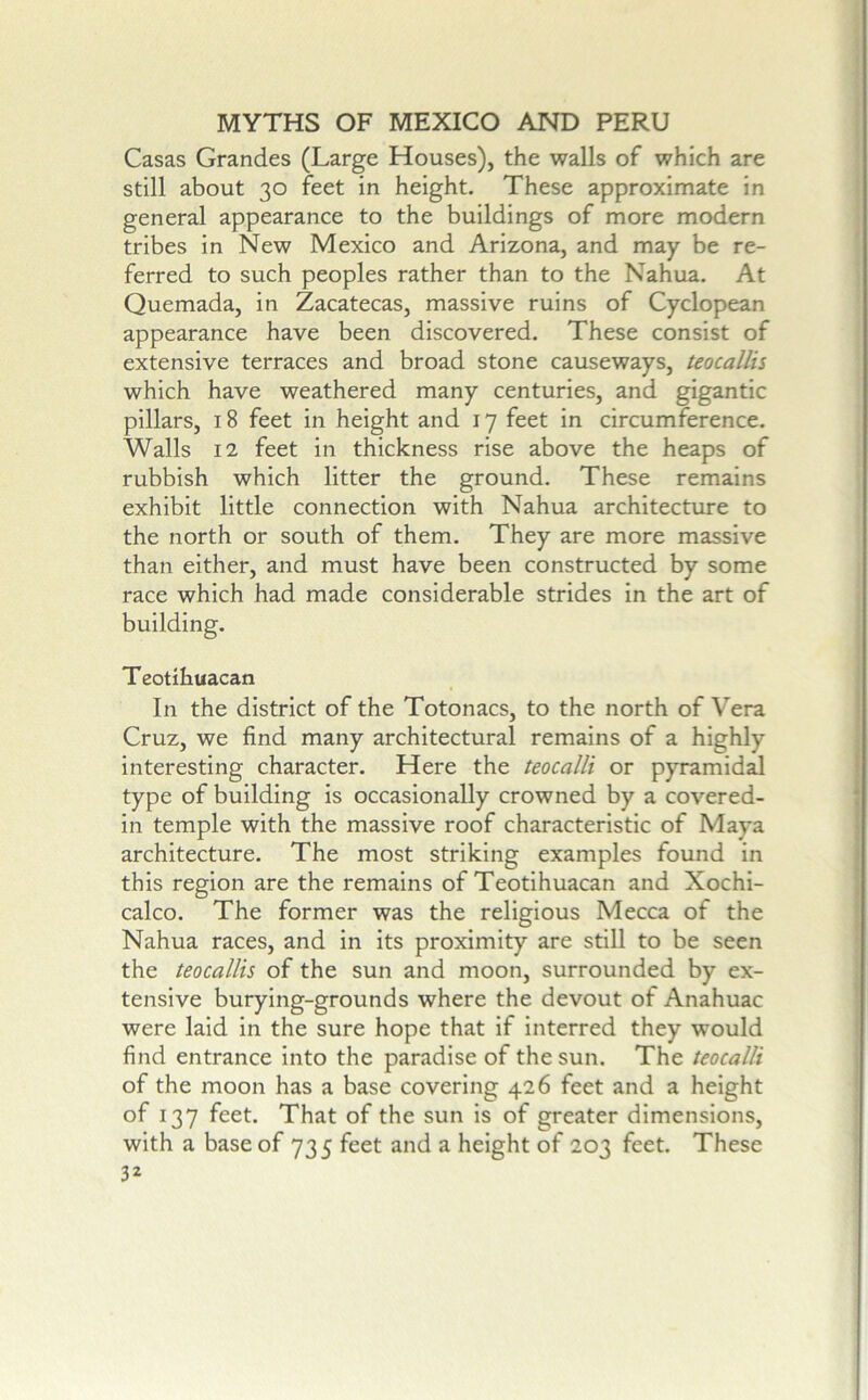 Casas Grandes (Large Houses), the walls of which are still about 30 feet in height. These approximate in general appearance to the buildings of more modern tribes in New Mexico and Arizona, and may be re- ferred to such peoples rather than to the Nahua. At Quemada, in Zacatecas, massive ruins of Cyclopean appearance have been discovered. These consist of extensive terraces and broad stone causeways, teocallis which have weathered many centuries, and gigantic pillars, 18 feet in height and 17 feet in circumference. Walls 12 feet in thickness rise above the heaps of rubbish which litter the ground. These remains exhibit little connection with Nahua architecture to the north or south of them. They are more massive than either, and must have been constructed by some race which had made considerable strides in the art of building. Teotihuacan In the district of the Totonacs, to the north of Vera Cruz, we find many architectural remains of a highly interesting character. Here the teocalli or pyramidal type of building is occasionally crowned by a covered- in temple with the massive roof characteristic of Maya architecture. The most striking examples found in this region are the remains of Teotihuacan and Xochi- calco. The former was the religious Mecca of the Nahua races, and in its proximity are still to be seen the teocallis of the sun and moon, surrounded by ex- tensive burying-grounds where the devout of Anahuac were laid in the sure hope that if interred they would find entrance into the paradise of the sun. The teocalli of the moon has a base covering 426 feet and a height of 137 feet. That of the sun is of greater dimensions, with a base of 735 feet and a height of 203 feet. These