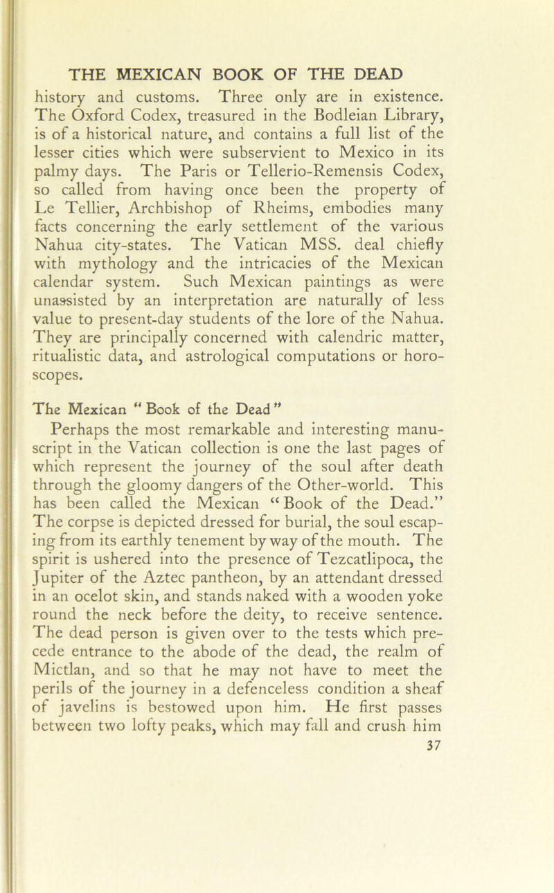 THE MEXICAN BOOK OF THE DEAD history and customs. Three only are in existence. The Oxford Codex, treasured in the Bodleian Library, is of a historical nature, and contains a full list of the lesser cities which were subservient to Mexico in its palmy days. The Paris or Tellerio-Remensis Codex, so called from having once been the property of Le Tellier, Archbishop of Rheims, embodies many facts concerning the early settlement of the various Nahua city-states. The Vatican MSS. deal chiefly with mythology and the intricacies of the Mexican calendar system. Such Mexican paintings as were unassisted by an interpretation are naturally of less value to present-day students of the lore of the Nahua. They are principally concerned with calendric matter, ritualistic data, and astrological computations or horo- scopes. The Mexican “ Book of the Dead ” Perhaps the most remarkable and interesting manu- script in the Vatican collection is one the last pages of which represent the journey of the soul after death through the gloomy dangers of the Other-world. This has been called the Mexican “ Book of the Dead.” The corpse is depicted dressed for burial, the soul escap- ing from its earthly tenement by way of the mouth. The spirit is ushered into the presence of Tezcatlipoca, the Jupiter of the Aztec pantheon, by an attendant dressed in an ocelot skin, and stands naked with a wooden yoke round the neck before the deity, to receive sentence. The dead person is given over to the tests which pre- cede entrance to the abode of the dead, the realm of Mictlan, and so that he may not have to meet the perils of the journey in a defenceless condition a sheaf of javelins is bestowed upon him. He first passes between two lofty peaks, which may fall and crush him