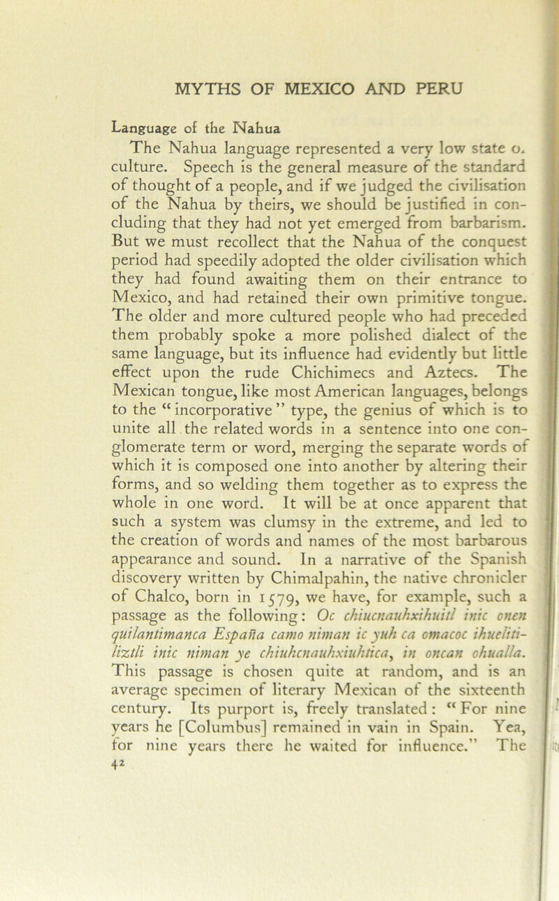 Language of the Nahua The Nahua language represented a very low state o* culture. Speech is the general measure of the standard of thought of a people, and if we judged the civilisation of the Nahua by theirs, we should b^e justified in con- cluding that they had not yet emerged from barbarism. But we must recollect that the Nahua of the conquest period had speedily adopted the older civilisation which they had found awaiting them on their entrance to Mexico, and had retained their own primitive tongue. The older and more cultured people who had preceded them probably spoke a more polished dialect of the same language, but its influence had evidently but little effect upon the rude Chichimecs and Aztecs, The Mexican tongue, like most American languages, belongs to the “ incorporative ” type, the genius of which is to unite all the related words in a sentence into one con- glomerate term or word, merging the separate words of which it is composed one into another by altering their forms, and so welding them together as to express the whole in one word. It will be at once apparent that such a system was clumsy in the extreme, and led to the creation of words and names of the most barbarous appearance and sound. In a narrative of the Spanish discovery written by Chimalpahin, the native chronicler of Chaleo, born in 1579, we have, for example, such a passage as the following: Oc chiucnauhxihuitl tnic onen quUantimanca Espana camo niman ic ynh ca omacoc ihueliti- liztli ink niman ye chiuhcnauhxiuhtica^ in oncan ohualla. This passage is chosen quite at random, and is an average specimen of literary Mexican of the sixteenth century. Its purport is, freely translated: “ For nine years he [Columbus] remained in vain in Spain. Yea, tor nine years there he waited for influence.” The 4^ \