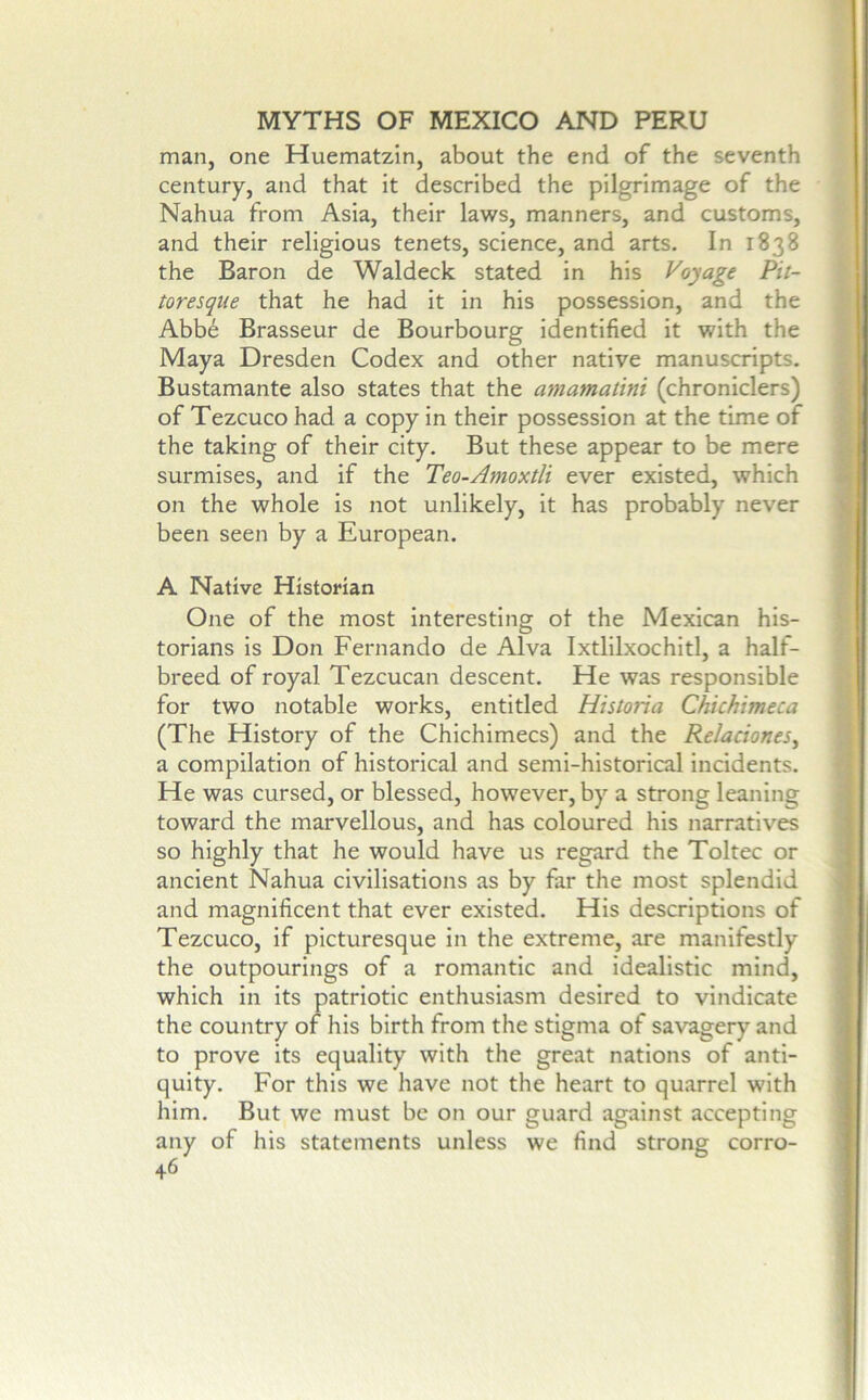 man, one Huematzln, about the end of the seventh century, and that it described the pilgrimage of the Nahua from Asia, their laws, manners, and customs, and their religious tenets, science, and arts. In 1838 the Baron de Waldeck stated in his Voyage Pit- toresque that he had it in his possession, and the Abb6 Brasseur de Bourbourg identified it with the Maya Dresden Codex and other native manuscripts. Bustamante also states that the amamatini (chroniclers) of Tezcuco had a copy in their possession at the time of the taking of their city. But these appear to be mere surmises, and if the Teo-Amoxtli ever existed, which on the whole is not unlikely, it has probably never been seen by a European. A Native Historian One of the most Interesting ot the Mexican his- torians is Don Fernando de Alva Ixtlilxochltl, a half- breed of royal Tezcucan descent. He was responsible for two notable works, entitled Historia Chichimeca (The History of the Chichimecs) and the Relaciones^ a compilation of historical and semi-historical incidents. He was cursed, or blessed, however, by a strong leaning toward the marvellous, and has coloured his narratives so highly that he would have us regard the Toltec or ancient Nahua civilisations as by far the most splendid and magnificent that ever existed. His descriptions of Tezcuco, if picturesque in the extreme, are manifestly the outpourings of a romantic and idealistic mind, which in its patriotic enthusiasm desired to vindicate the country of his birth from the stigma of savagery and to prove its equality with the great nations of anti- quity. For this we have not the heart to quarrel with him. But we must be on our guard against accepting any of his statements unless we find strong corro- 46