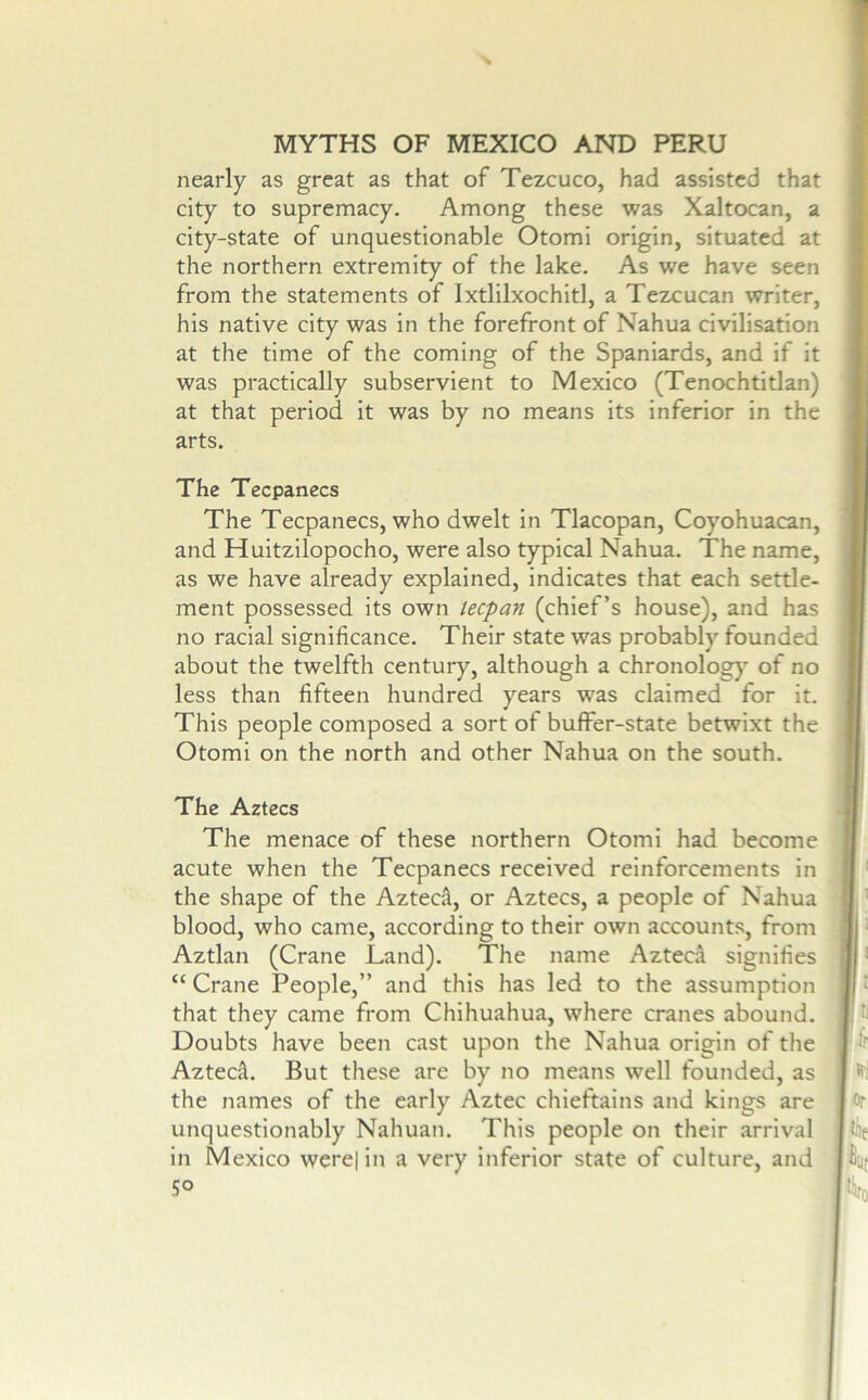 nearly as great as that of Tezcuco, had assisted that city to supremacy. Among these was Xaltocan, a city-state of unquestionable Otomi origin, situated at the northern extremity of the lake. As we have seen from the statements of Ixtlilxochitl, a Tezcucan writer, his native city was in the forefront of Nahua civilisation at the time of the coming of the Spaniards, and if it was practically subservient to Mexico (Tenochtitlan) at that period it was by no means its inferior in the arts. The Tecpanecs The Tecpanecs, who dwelt in Tlacopan, Coyohuacan, and Huitzilopocho, were also typical Nahua. The name, as we have already explained, indicates that each settle- ment possessed its own teepan (chief’s house), and has no racial significance. Their state was probably founded about the twelfth century, although a chronolog}' of no less than fifteen hundred years was claimed for it. This people composed a sort of buffer-state betwixt the Otomi on the north and other Nahua on the south. The Aztecs The menace of these northern Otomi had become acute when the Tecpanecs received reinforcements in the shape of the Aztech, or Aztecs, a people of Nahua blood, who came, according to their own accounts, from Aztlan (Crane Land). The name Azteca signifies “ Crane People,” and this has led to the assumption that they came from Chihuahua, where cranes abound. Doubts have been cast upon the Nahua origin of the Aztecfl. But these are by no means well founded, as the names of the early Aztec chieftains and kings are unquestionably Nahuan. This people on their arrival in Mexico were| in a very inferior state of culture, and ' 5° i j