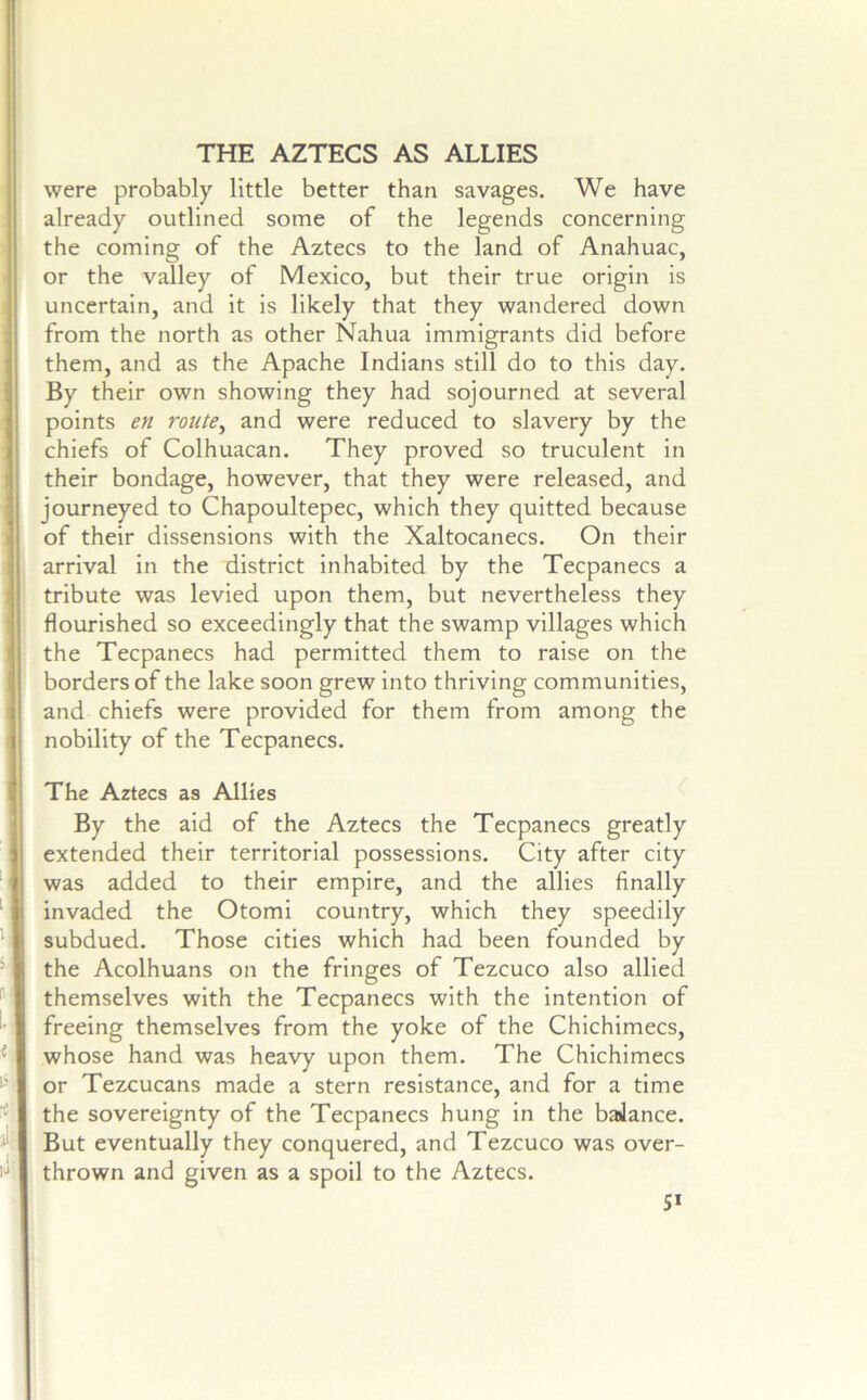 THE AZTECS AS ALLIES were probably little better than savages. We have already outlined some of the legends concerning the coming of the Aztecs to the land of Anahuac, or the valley of Mexico, but their true origin is uncertain, and it is likely that they wandered down from the north as other Nahua immigrants did before them, and as the Apache Indians still do to this day. By their own showing they had sojourned at several points en route^ and were reduced to slavery by the chiefs of Colhuacan. They proved so truculent in their bondage, however, that they were released, and journeyed to Chapoultepec, which they quitted because of their dissensions with the Xaltocanecs. On their arrival in the district inhabited by the Tecpanecs a tribute was levied upon them, but nevertheless they flourished so exceedingly that the swamp villages which the Tecpanecs had permitted them to raise on the borders of the lake soon grew into thriving communities, and chiefs were provided for them from among the nobility of the Tecpanecs. The Aztecs as Allies By the aid of the Aztecs the Tecpanecs greatly extended their territorial possessions. City after city was added to their empire, and the allies finally invaded the Otomi country, which they speedily subdued. Those cities which had been founded by the Acolhuans on the fringes of Tezcuco also allied themselves with the Tecpanecs with the intention of freeing themselves from the yoke of the Chichimecs, whose hand was heavy upon them. The Chichimecs or Tezcucans made a stern resistance, and for a time the sovereignty of the Tecpanecs hung in the baJance. But eventually they conquered, and Tezcuco was over- thrown and given as a spoil to the Aztecs. 5*