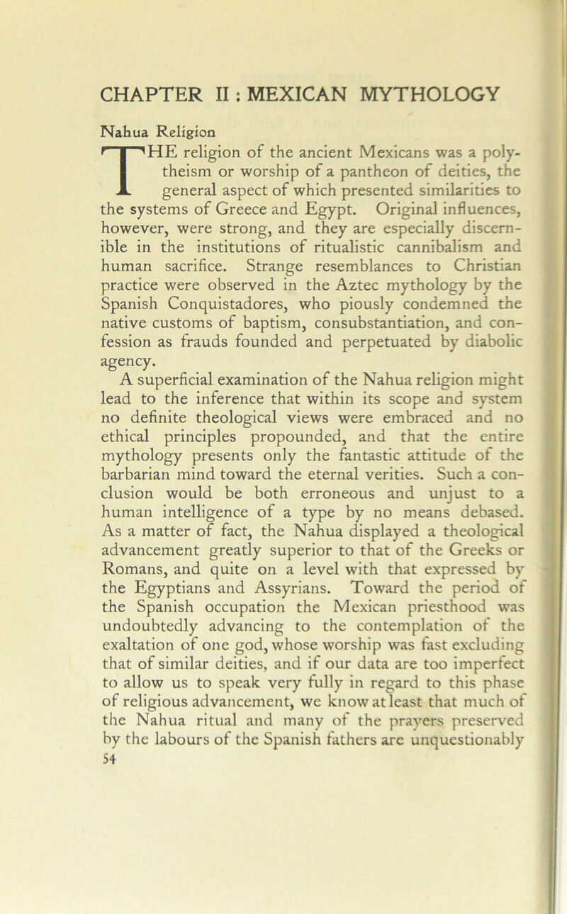 CHAPTER II: MEXICAN MYTHOLOGY Nahua Religion The religion of the ancient Mexicans was a poly- theism or worship of a pantheon of deities, the general aspect of which presented similarities to the systems of Greece and Egypt. Original influences, however, were strong, and they are especially discern- ible in the institutions of ritualistic cannibalism and human sacrifice. Strange resemblances to Christian practice were observed in the Aztec mythology by the Spanish Conquistadores, who piously condemned the native customs of baptism, consubstantiation, and con- fession as frauds founded and perpetuated by diabolic agency. A superficial examination of the Nahua religion might lead to the inference that within its scope and system no definite theological views were embraced and no ethical principles propounded, and that the entire mythology presents only the fantastic attitude of the barbarian mind toward the eternal verities. Such a con- clusion would be both erroneous and unjust to a human intelligence of a type by no means debased. As a matter of fact, the Nahua displayed a theological advancement greatly superior to that of the Greeks or Romans, and quite on a level with that expressed by the Egyptians and Assyrians. Toward the period of the Spanish occupation the Mexican priesthood was undoubtedly advancing to the contemplation of the exaltation of one god, whose worship was fast excluding that of similar deities, and if our data are too imperfect to allow us to speak very fully in regard to this phase of religious advancement, we know at least that much of the Nahua ritual and many of the prayers preserved by the labours of the Spanish fathers are unquestionably
