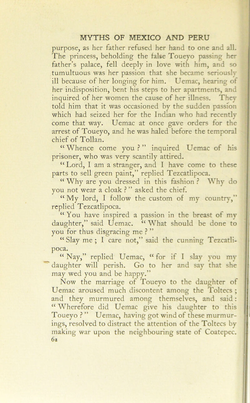 purpose, as her father refused her hand to one and all. The princess, beholding the false Toueyo passing her father’s palace, fell deeply in love with him, and so tumultuous was her passion that she became seriously ill because of her longing for him. Uemac, hearing of her indisposition, bent his steps to her apartments, and inquired of her women the cause of her illness. They told him that it was occasioned by the sudden passfon which had seized her for the Indian who had recently come that way. Uemac at once gave orders for the arrest of Toueyo, and he was haled before the temporal chief of Tollan. “Whence come you?” inquired Uemac of his prisoner, who was very scantily attired. “Lord, I am a stranger, and I have come to these parts to sell green paint,” replied Tezcatlipoca. “ Why are you dressed in this fashion ? Why do you not wear a cloak ? ” asked the chief. “ My lord, I follow the custom of my countr)’,” replied Tezcatlipoca. “You have inspired a passion in the breast of my daughter,” said Uemac. “ What should be done to you for thus disgracing me ? ” “ Slay me ; I care not,” said the cunning Tezcatli- poca. “ Nay,” replied Uemac, “ for if I slay you my daughter will perish. Go to her and say that she may wed you and be happy.” Now the marriage of Toueyo to the daughter of Uemac aroused much discontent among the Toltecs ; and they murmured among themselves, and said: “ Wherefore did Uemac give his daughter to this Toueyo ? ” Uemac, having got wind of these murmur- ings, resolved to distract the attention of the Toltecs by making war upon the neighbouring state of Coatepec. 6z