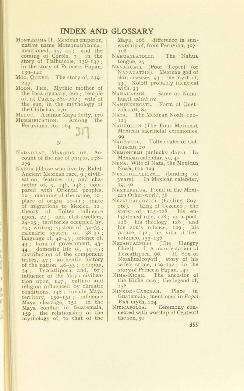 Montezuma II. Mexican emperor, native name Motequauhzoma; mentioned, 35, 44 ; and the coming of Cortes, 7 ; in the story of Tlalhuicole, 136-137 ; in the story of Princess Papan, 139-14- M60, Queen. The story of, 239- 247 Moon, The. Mythic mother of the Inca dynasty, 262 ; temple of, at Cuzco, 261-262 ; wife of the sun, in the mythology of the Chibchas, 276 Muluc. a minor Maya deity, 170 Mum.mific.ation. Among the Peruvians, 262-264 _ N Nadaillac, Marquis de. Ac- count of the use of quipos, 278- 279 Nahua (Those who live by Rule). Ancient Mexican race, 9 ; civili- sation, features in, and cha- racter of, 9, 146, 148 ; com- pared with Oriental peoples, 10 ; meaning of the name, 10 ; place of origin, lo-ii ; route of migrations to Mexico, 12 ; theory of Toltec influence upon, 22 ; and cliS-dwellers, 24-25 ; territories occupied by, 25; writing system of, 34-35 ; calendric system of, 38-41 ; language of, 42-43 ; science of, 43 ; form of government, 43- 44 ; domestic life of, 44-45 ; distribution of the component tribes, 47 ; authentic history of the nation, 48-53 ; religion, 54 ; Tezcatlipoca and, 67 ; influence of the Maya civilisa- tion upon, 147 ; culture and religion influenced by climatic conditions, 148 ; invade Maya territory, 150-151 ; influence Maya cleavage, 151 ; in the Maya conflict in Guatemala, 159 ; the relationship of the mythology of, to that of the Maya, 166 ; difference in sun- worship of, from Peruvian, 307- 308 Nahuatlatolli. The Nahua tongue, 25 Nanahuatl (Poor Leper) (or Nan.au atzin). Mexican god of skin diseases, 93 ; the myth of, 93 ; Xolotl probably identical with, 93 NanAUATZIN. Same as Nana- huatl, which see Nanihehecatl. Form of Quet- zalcoatl, 84 Nata. The Mexican Noah, 122- 123 Nauhollin (The Four Motions). Mexican sacrificial ceremonies, 99 Nauhyotl. Toltec ruler of Col- huacan, 20 Nemontemi (unlucky days). In Mexican calendar, 39, 40 Nena. Wife of Nata, the Mexican Noah,122-123 Nexiuhilpilitztli (binding of years). In Mexican calendar, 39. 40 Nextepehua. Fiend in the Mexi- can Other-world, 38 Nezahualcoyotl (Fasting Coy- ote). King of Tezcuco ; the story of, 125-128 ; his en- lightened rule, 128 ; as a poet, 128 ; his theology, 128 ; and his son’s offence, 129 ; his palace, 132 ; his villa of Tez- cotzinco, 133-136 Nezahualpilli (The Hungry Chief). I. A manifestation of Tezcatlipoca, 66. II. Son of Nezahualcoyotl; story of his wife’s crime, 129-132 ; in the story of Princess Papan, 140 Nima-Kiche. The ancestor of the Kiche race ; the legend of, 158 Ninxor - Carchah. Place in Guatemala; mentioned in Po/)o/ Vuh myth, 224 Niti^:apoloa. Ceremony con- nected with worship of Centeotl the son,90