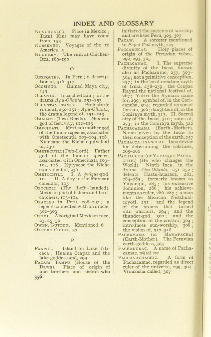Nonohualco. Place in Mexico ; Tutul Xius may have come from, 153 Norsemen. Voyages of the, to America, 5 Nunnery. The ruin at Chichen- Itza, 189-190 O Obsequies. In Peru; a descrip- tion of, 316-317 OcosiNGO. Ruined Maya city, 149 Ollanta. Inca chieftain ; in the draxcidk Apu-Ollanta, 251-253 Ollantay - TAMPU. Prehistoric ruins at, 250-251; Apu-Ollanta, the drama legend of, 251-253 Omacatl (Two Reeds). Mexican god of festivity, 112-113 Omeciuatl. Mexican mother god of the human species, associated with Ometecutli, 103-104, 118 ; Xmucane the Kiche equivalent of, 236 Ometecutli (Two-Lord). Father god of the human species, associated with Omeciuatl, 103- 104, 118 ; Xpiyacoc the Kiche equivalent of, 236 Ometochtli. I. A pulque-god, 104. II. A day in the Mexican calendar, 105 Opochtli (The Left-handed). Mexican god of fishers and bird- catchers, 113-114 Oracles in Peru, 296-297 ; a legend connected with an oracle, 302-303 Otomi. Aboriginal Mexican race, 23, 25,50 Owen, Guttyn. Mentioned, 6 Oxford Codex,37 P Paapiti. Island on Lake Titi- caca ; Huaina Ccapac and the lake-goddess and, 299 Pacari Tampu (House of the Dawn). Place of origin of four brothers and sisters who initiated the ^sterns of worship and civilised Peru, 305, 307 Pacaw. a sorcerer mentioned in Popol Vuh myth, 227 Paccariscas. Holy places of origin of the Peruvian tribes, 292, 293, 305 Pachacamac. I. The supreme divinity of the Incas, ^own also as Pacharurac, 257, 303- 304; not a primitive conception, 257; in the local creation-myth of Irma, 258-259; the Ccapac Raymi the national festi\'al of, 267 ; Yatiri the Aymara name for, 299; symbol of, in the Cori- cancha, 304; regarded as son of the sun, 306; daughters of, in the Coniraya myth, 323. II. Sacred city of the Incas, 310; ruins of, 273; in the Coniraya myth, 322 Pachacamama (Earth-Mother). Name given by the Incas to their conception of the earth, 257 Pachacta unanchac. Inca device for determining the solstices, 265-266 Pachacutic (or Yupanqui Pacha- cuTic) (He who changes the World). Ninth Inca; in the drama Apu-Ollanta, 251-252 ; defeats Hastu-huaraca, 282, 284-285; fonnerl5' known as Yupanqui, 285 ; his extensive dominion, 286; his achieve- ments as ruler, 286-287 ; a man like the Mexican Nezahual- coyotl, 291 ; and the legend of the stones that turned into warriors, 294; and the thunder-god, 300; and the conception of the creator, 304 ; introduces sun-worship, 308 ; the vision of, 317-318 Pachamama (or Mamapacha) (Earth-Mother). The Peruvian earth-goddess, 303 Pacharurac. A name of Pacha- camac, which see Pachayachachic. a form of Pachacamac, regarded as direct ruler of the universe, 299, 304 Viracocha cadled, 307