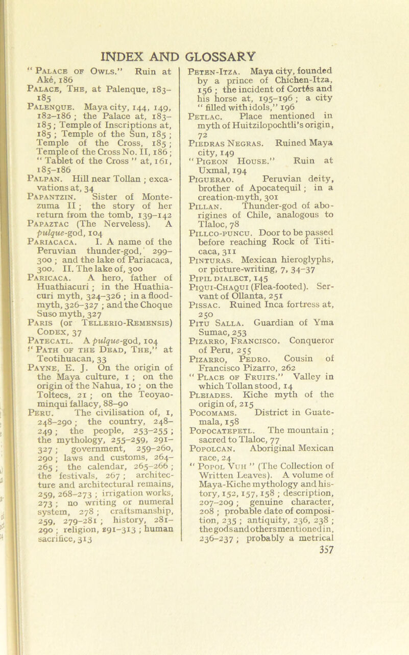“ Palace of Owls.” Ruin at Ake, 186 Palace, The, at Palenque, 183- 185 Palenque. Maya city, 144, 149, 182-186 ; the Palace at, 183- 185; Temple of Inscriptions at, 185 ; Temple of the Sun, 185 ; Temple of the Cross, 185 ; Temple of the Cross No. II, 186; “ Tablet of the Cross ” at, 161, 185-186 Palpan. Hill near ToUan ; exca- vations at, 34 Papantzin. Sister of Monte- zuma II ; the story of her return from the tomb, 139-142 Papaztac (The Nerveless). A pulque-god, 104 Pariacaca. I. A name of the Peruvian thunder-god, 299- 300 ; and the lake of Pariacaca, 300. II. The lake of, 300 Paricaca. a hero, father of Huathiacuri; in the Huathia- curi myth, 324-326 ; in a flood- myth, 326-327 ; andtheChoque Suso myth, 327 Paris (or Tellerio-Remensis) Codex, 37 Patecatl. a ^M/g’Mfi-god, 104 “ Path of the Dead, The,” at Teotihuacan, 33 Payne, E. J. On the origin of the Maya culture, i ; on the origin of the Nahua, 10 ; on the Toltecs, 21 ; on the Teoyao- minqui fallacy, 88-90 Peru. The civilisation of, i, 248-290; the country, 248- 249; the people, 253-255 ; the mythology, 255-259, 291- 327; government, 259-260, 290 ; laws and customs, 264- 265 ; the calendar, 265-266 ; the festivals. 267 ; architec- ture and architectural remains, 259, 268-273 ; irrigation works, 273; no writing or numeral system, 278 ; craftsmanship, 259, 279-281 ; history, 281- 290 ; religion, 291-313 ; human sacrifice, 313 Peten-Itza. Maya city, founded by a prince of Chichen-Itza, 156 ; the incident of Cort6s and his horse at, 195-196 ; a city “ filled withidols,” 196 Petlac. Place mentioned in myth of Huitzilopochtli’s origin, 72 PiEDRAS Negras. Ruined Maya city, 149 “Pigeon House.” Ruin at Uxmal, 194 Piguerao. Peruvian deity, brother of Apocatequil; in a creation-myth, 301 Pillan. Thunder-god of abo- rigines of Chile, analogous to Tlaloc, 78 Pillco-puncu. Door to be passed before reaching Rock of Titi- caca, 311 Pinturas. Mexican hieroglyphs, or picture-writing, 7, 34-37 PiPiL dialect, 145 Piqui-Chaqui (Flea-footed). Ser- vant of OUanta, 251 PissAC. Ruined Inca fortress at, 250 PiTU Salla. Guardian of Yma Sumac, 253 PiZARRO, Francisco. Conqueror of Peru, 255 PiZARRO, Pedro. Cousin of Francisco Pizarro, 262 “ Place of Fruits.” Valley in which Tollan stood, 14 Pleiades. Kiche myth of the origin of, 215 PocoMAMS. District in Guate- mala, 158 Popocatepetl. The mountain ; sacred to Tlaloc, 77 PopoLCAN. Aboriginal Mexican race, 24 “ PopoL VuH ” (The Collection of Written Leaves). A volume of Maya-Kiche mythology and his- tory, 152,157,158 ; description, 207-209; genuine character, 208 ; probable date of composi- tion, 235 ; antiquity, 236, 238 ; the gods and others ment i oned i n, 236-237 ; probably a metrical