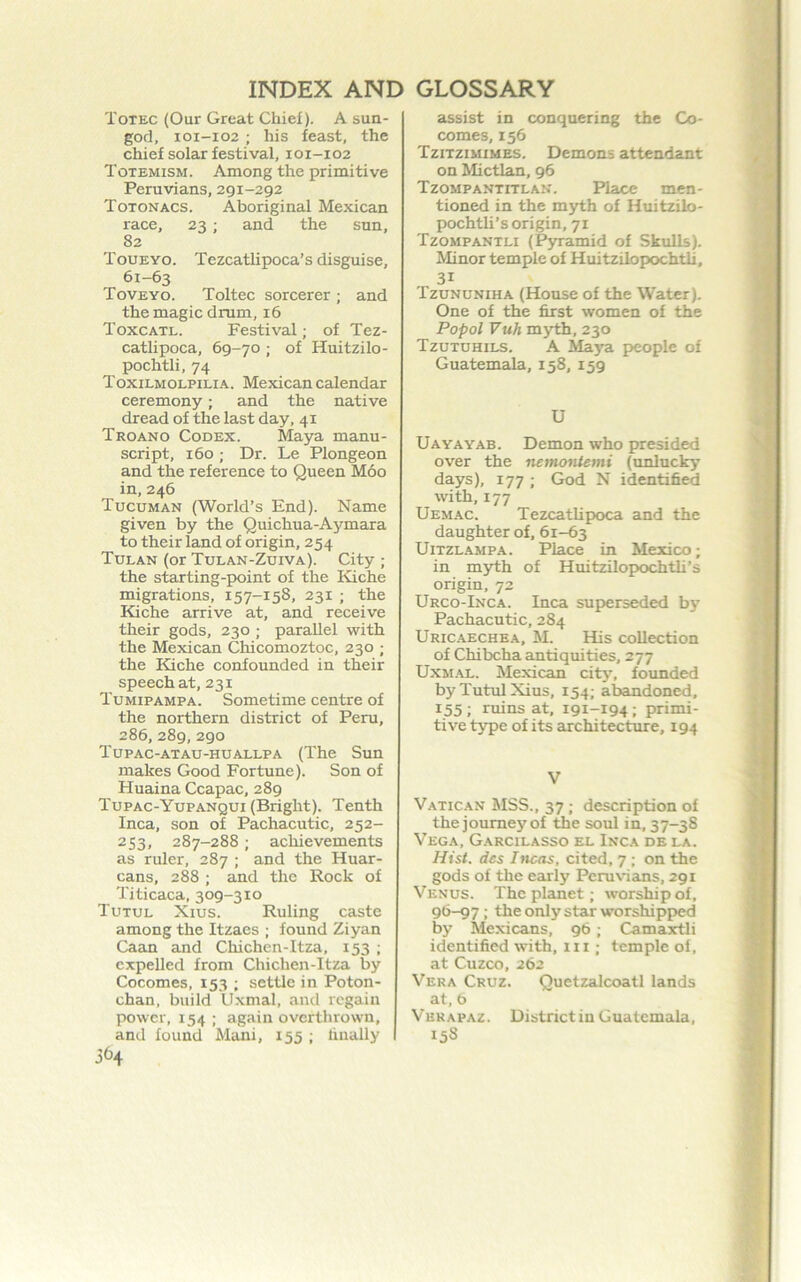 Totec (Our Great Chief). A sun- god, I0I-I02 ; his feast, the chief solar festival, 101-102 Totemism. Among the primitive Peruvians, 291-292 Totonacs. Aboriginal Mexican race, 23 ; and the sun, 82 Toueyo. Tezcatlipoca’s disguise, 61-63 Toveyo. Toltec sorcerer ; and the magic drum, 16 Toxcatl. Festival; of Tez- catlipoca, 69-70 ; of Huitzilo- pochtli, 74 Toxilmolpilia. Mexican calendar ceremony; and the native dread of the last day, 41 Troano Codex. Maya manu- script, 160; Dr. Le Plongeon and the reference to Queen Moo in,246 Tucuman (World’s End). Name given by the Quichua-Aymara to their land of origin, 254 Tulan (or Tulan-Zuiva). City ; the starting-point of the Kiche migrations, 157-158, 231 ; the Kiche arrive at, and receive their gods, 230 ; parallel with the Mexican Chicomoztoc, 230 ; the Kiche confounded in their speech at, 231 Tumipampa. Sometime centre of the northern district of Peru, 286, 289, 290 Tupac-atau-huaxlpa (The Sun makes Good Fortune). Son of Huaina Ccapac, 289 Tupac-Yupanqui (Bright). Tenth Inca, son of Pachacutic, 252- 253, 287-288; achievements as ruler, 287 ; and the Hucir- cans, 288 ; and the Rock of Titicaca, 309-310 Tutul Xius. Ruling caste among the Itzaes ; found Ziyan Caan and Chichen-Itza, 153 ; expelled from Chichen-Itza by Cocomes, 153 ; settle in Poton- chan, build Uxmal, and regain power, 154 ; again overthrown, and found Mani, 155 ; dually assist in conquering the Co- comes, 156 Tzitzimimes. Demons attendant on Mictlan, 96 Tzompantitlan. Place men- tioned in the myth of Huitzilo- pochtli’s origin, 71 Tzompantli (P3u:amid of Skulls). Minor temple of Huitzilopochth, 31 Tzununiha (House of the Water), One of the first women of the Popol Vuh myth, 230 Tzutuhils. a Maya people of Guatemala, 158, 159 U Uayayab. Demon who presided over the netnontemi (unlucky days), 177 ; God N identified with, 177 Uemac. Tezcatlipoca and the daughter of, 61-63 UiTZLAMPA. Place in Mexico; in myth of Huitzilopochtli’s origin, 72 Urco-Inca. Inca superseded by Pachacutic, 284 Uricaechea, M. His collection of Chibcha antiquities, 277 UxM.AL. Mexican city, founded by Tutul Xius, 154; abandoned, 155; ruins at, 191-194; primi- tive tjrpe of its architecture, 194 V Vatican MSS., 37 ; description of the journey of the soul in, 37-38 Vega, G.\rcilasso el Inca de la. Hist, dcs Incas, cited, 7 ; on the gods of the early Peruvians, 291 Venus. The planet; worship of. 96-97: the only star worshipped by Mexicans, 96; Camaxtli identified with, in ; temple of, at Cuzco, 262 Vera Cruz. Quetzalcoatl lands at, 6 Vhk apaz. District in Guatemala, 158