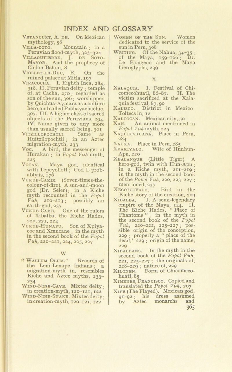 Vhtancurt, a. de. On Mexican mythology, 58 ViLLA-coTo. Mountain ; in a Peruvian flood-myth, 323-324 ViLLAGUTIBRRE, J. DE SOTO- Mayor. And the prophecy of Chilan Balam, 8 Viollet-lb-Duc, E. On the ruined palace at Mitla, 197 ViRACOCHA. I. Eighth Inca, 284, 318. II. Peruvian deity ; temple of, at Cacha, 270 ; regarded as son of the sun, 306; worshipped by Quichua-Aymara as a culture hero,and called Pachayachachic, 307. III. A higher class of sacred objects of the Peruvians, 294. IV. Name given to any more than usually sacred being, 301 ViTZiLLOPOCHTLi. Same as Huitzilopochtli ; in an Aztec migration-myth, 233 Voc. A bird, the messenger of Hurakan ; in Popol Vuh myth, 225 VoTAN. Maya god, identical with Tepeyollotl ; God L prob- ably is, 176 Vukub-Cakix (Seven-times-the- colour-of-fire). A sun-and-moon god (Dr. Seler); in a Kiche myth recounted in the Popol Vuh, 210-213 ; possibly an earth-god, 237 Vukub-Came. One of the rulers of Xibalba, the Kiche Hades, 220,221, 224 Vukub-Hunapu. Son of Xpiya- coc and Xmucane ; in the myth in the second book of the Popol Vuh, 220-221, 224, 225, 227 W “• Wallum Olum.” Records of the Leni-Lenape Indians; a migration-myth in, resembles Kiche and Aztec m}rths, 233- 234 Wind-Ninb-Cavb. Mixtec deity; in creation-myth, 120-121,122 Wind-Nine-Snakb. Mixtec deity; in creation-m3rth, 120-121,122 Women of the Sun. Women dedicated to the service of the sun in Peru, 308 Writing. Of the Nahua, 34—35 ; of the Maya, 159-166; Dr. Le Plongeon and the Maya hierogl5^hs, 239 X Xalaquia. I. Festival of Chi- comecohuatl, 86-87. The victim sacrificed at the Xala- quia festival, 87,90 Xalisco. District in Mexico Toltecs in, 12 Xaltocan. Mexican city, 50 Xan. An animal mentioned in Popol Vuh myth, 225 Xaquixahuana. Place in Peru, 284 Xauxa. Place in Peru, 285 Xbakiyalo. Wife of Hunhiin- Apu, 220 Xbalanqub (Little Tiger). A hero-god, twin with Hun-Apu ; in a IGche myth, 211-219 ; in the myth in the second book of the Popol Vuh, 220, 223-227 ; mentioned, 237 Xecotcovach. Bird in the Kiche story of the creation, 209 Xibalba. I. A semi-legendary empire of the Maya, 144. II. The Kiche Hades, “ Place of Phantoms ” ; in the m}rth in the second book of the Popol Vuh, 220-222, 225-227 ; pos- sible origin of the conception, 229 ; properly a “ place of the dead,” 229 ; origin of the name, 229 XiBALBANS. In the myth in the second book of the Popol Vuh, 221, 225-227 ; the originals of, 228-229 ; nature of, 229 XiLONBN. Form of Chicomeco- huatl, 85 XiMENES, Francisco. Copied and translated the Popol Vuh, 207 XiPB (The Flayed). Mexican god, 91-92 ; his dress assumed by Aztec monarchs and