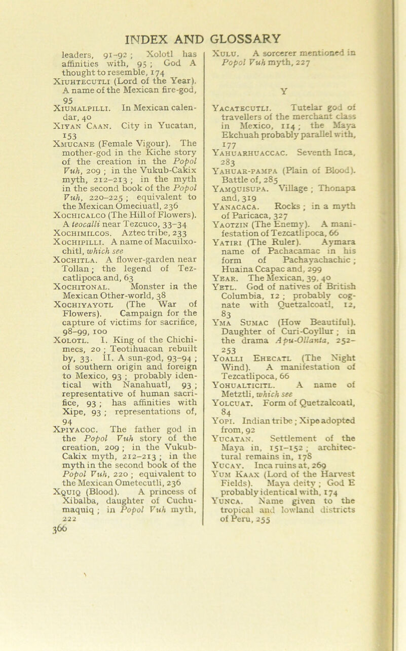 leaders, 91-92 ; Xolotl has affinities with, 95 ; God A thought to resemble, 174 XiUHTECUTLi (Lord of the Year). A name of the Mexican fire-god, 95 XiUMALPiLLi. In Mexican calen- dar, 40 XiYAN Caan. City in Yucatan, 153 Xmucane (Female Vigour). The mother-god in the Kiche story of the creation in the Popol Vuh, 209 ; in the Vukub-Cakix mjrth, 212-213 ; in the myth in the second book of the Popol Vuh, 220-225 ; equivalent to the Mexican Omeciuatl, 236 XocHiCALCo (The Hill of Flowers). A leocalli near Tezcuco, 33-34 XOCHIMILCOS. Aztec tribe, 233 XocHiPiLLi. A name of Macuilxo- chitl, which see XocHiTLA. A flower-garden near Tollan; the legend of Tez- catlipoca and, 63 XocHiTONAL. Monster in the Mexican Other-world, 38 XocHiYAYOTL (The War of Flowers). Campaign for the capture of victims for sacrifice, 98-99, 100 XoLOTL. I. King of the Chichi- mecs, 20 ; Teotihuacan rebuilt by, 33- II- A sun-god, 93“94 ; of southern origin and foreign to Mexico, 93 ; probably iden- tical with Nanahuatl, 93 ; representative of human sacri- fice, 93; has affinities with Xipe, 93 ; representations of, 94 Xpiyacoc. The father god in the Popol Vuh story of the creation, 209 ; in the Vukub- Cakix myth, 212-213 ; in the m}rth in the second book of the Popol Vuh, 220 ; equivalent to the Mexican Ometecutli, 236 Xquiq (Blood). A princess of Xibalba, daughter of Cuchu- maquiq ; in Popol Vuh myth, 222 366 XuLU. A sorcerer mentioned in Popol Vuh myth, 227 Y Yacatecutli. Tutelar god of travellers of the merchant class in Mexico, 114; the Maya Ekchuah probably parallel wii, 177 Yahuarhuaccac. Seventh Inca. 283 Yahuar-pampa (Plain of Blood). Battle of, 285 Yamquisupa. Village ; Thonapa and,319 Yanacaca. Rocks ; in a myth of Paricaca, 327 Yaotzin (The Enemy). .A mani- festation of Tezcatlipioca, 66 Yatiri (The Ruler). .Aymara name of Pachacamac in his form of Pacha yachachic; Huaina Ccapac and, 299 Year. The Mexican. 39. 40 Yetl. God of natives of British Columbia, 12 ; probably cog- nate with Quetzalcoatl, 12, 83 Yma Sumac (How Beautiful). Daughter of Curi-Coyllur ; in the drama Apu-Ollanta. 252- 253 Yoalli Ehecatl (The Night Wind). A manifestation of Tezcatlipoca, 66 Yohualticitl. -A name of Metztli, which see Yolcuat. Form of Quetzalcoatl, 84 Yopi. Indian tribe; Xipe adopted from, 92 Yucatan. Settlement of the Maya in, 151-152 ■ architec- tural remains in, 178 Yucay. Inca ruins at, 269 Yum Kaax (Lord of the Harvest Fields). Maya deity ; God E probably identical with, 174 Yunca. Name given to the tropical and lowland districts of Peru, 255 A