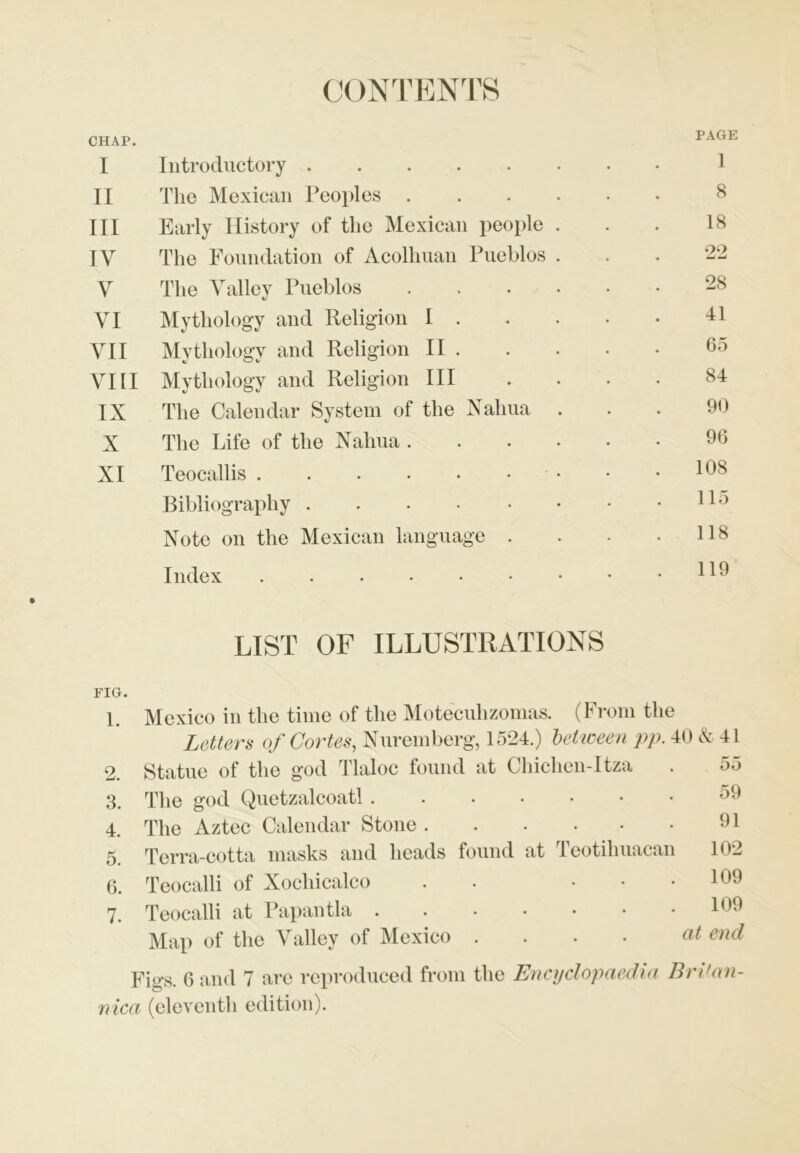 CONTENTS CHAP. PAGE I Introductory 1 II The Mexican Peoples 8 III Early History of the Mexican people . 18 IV The Foundation of Acolhuan Pueblos . 22 V The Valley Pueblos 28 VI Mythology and Religion I . 41 VII Mythology and Religion II . 65 VIII Mythology and Religion III 84 IX The Calendar System of the Naliua 90 X The Life of the Naliua ..... 96 XI Teocallis 108 Bibliography 115 Note on the Mexican language . 118 Index 119 LIST OF ILLUSTRATIONS FIG. 1. Mexico in the time of the Moteculizomas. (From the Letters of Cortes, Nuremberg, 1524.) between pp. 40 & 41 2. Statue of the god Tlaloc found at Chichen-Itza • 55 3. The god Quetzalcoatl • 59 4. The Aztec Calendar Stone • 91 5. Terra-cotta masks and heads found at Teotihuacan 102 6. Teocalli of Xochicalco . • • 109 7. Teocalli at Papantla • 109 Map of the Valley of Mexico .... at end Figs. 6 and 7 are reproduced from the Encyclopaedia Bri'an- nica (eleventh edition).