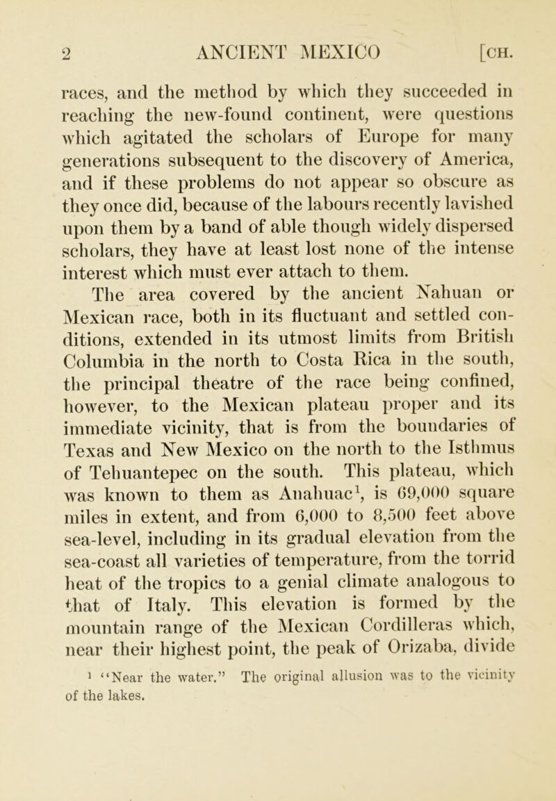 races, and the method by which they succeeded in reaching the new-found continent, were questions which agitated the scholars of Europe for many generations subsequent to the discovery of America, and if these problems do not appear so obscure as they once did, because of the labours recently lavished upon them by a band of able though widely dispersed scholars, they have at least lost none of the intense interest which must ever attach to them. The area covered by the ancient Nahuan or Mexican race, both in its fluctuant and settled con- ditions, extended in its utmost limits from British Columbia in the north to Costa Rica in the south, the principal theatre of the race being confined, however, to the Mexican plateau proper and its immediate vicinity, that is from the boundaries ot Texas and New Mexico on the north to the Isthmus of Tehuantepec on the south. This plateau, which was known to them as Anahuac1, is 69,000 square miles in extent, and from 6,000 to 8,500 feet above sea-level, including in its gradual elevation from the sea-coast all varieties of temperature, from the torrid heat of the tropics to a genial climate analogous to that of Italy. This elevation is formed by the mountain range of the Mexican Cordilleras which, near their highest point, the peak of Orizaba, divide 1 “Near the water.” The original allusion was to the vicinity of the lakes.