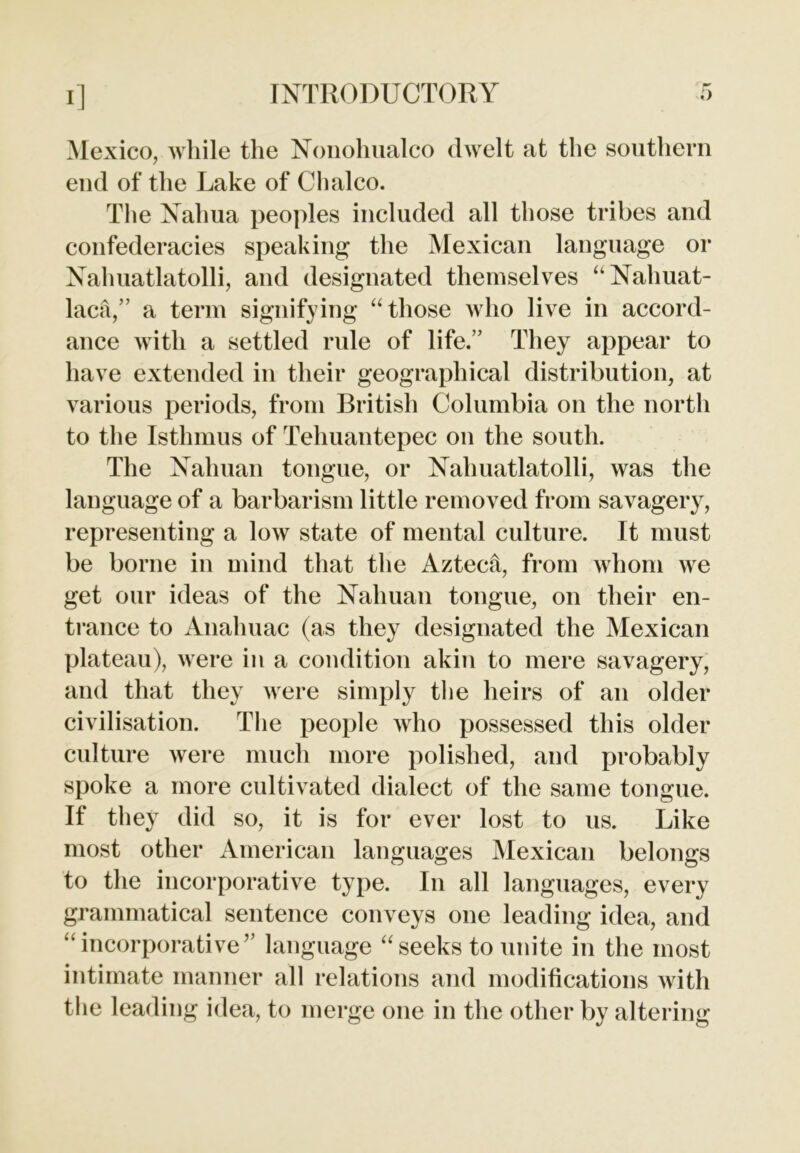 Mexico, while the Nonohualco dwelt at the southern end of the Lake of Chaleo. The Nahua peoples included all those tribes and confederacies speaking the Mexican language or Nahuatlatolli, and designated themselves “Nahuat- lac&,” a term signifying “those who live in accord- ance with a settled rule of life.” They appear to have extended in their geographical distribution, at various periods, from British Columbia on the north to the Isthmus of Tehuantepec on the south. The Nahuan tongue, or Nalmatlatolli, was the language of a barbarism little removed from savagery, representing a low state of mental culture. It must be borne in mind that the Aztech, from whom we get our ideas of the Nahuan tongue, on their en- trance to Anahuac (as they designated the Mexican plateau), were in a condition akin to mere savagery, and that they were simply the heirs of an older civilisation. The people who possessed this older culture were much more polished, and probably spoke a more cultivated dialect of the same tongue. If they did so, it is for ever lost to us. Like most other American languages Mexican belongs to the incorporative type. In all languages, every grammatical sentence conveys one leading idea, and “ incorporative’’ language “seeks to unite in the most intimate manner all relations and modifications with the leading idea, to merge one in the other by altering