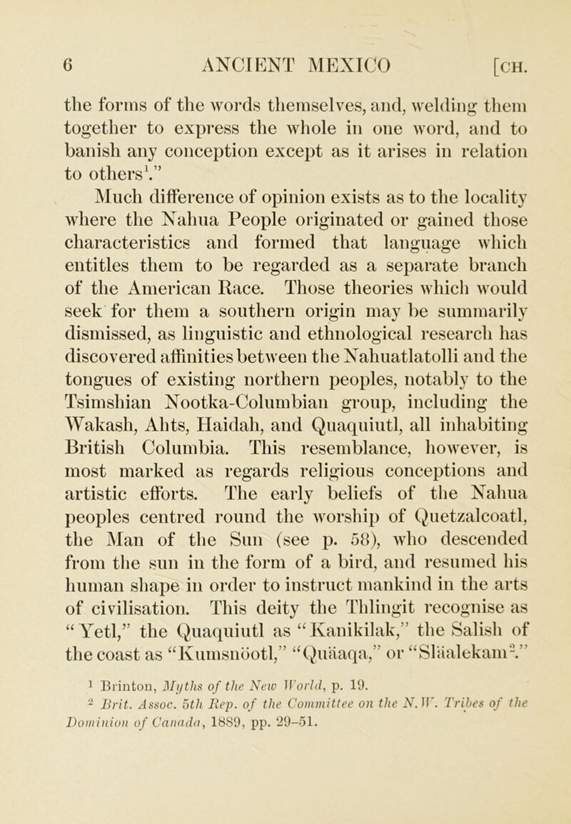 the forms of the words themselves, and, welding them together to express the whole in one word, and to banish any conception except as it arises in relation to others1.” Much difference of opinion exists as to the locality where the Xaliua People originated or gained those characteristics and formed that language which entitles them to be regarded as a separate branch of the American Race. Those theories which would seek for them a southern origin may be summarily dismissed, as linguistic and ethnological research has discovered affinities between the Xahuatlatolli and the tongues of existing northern peoples, notably to the Tsimshian Xootka-Columbian group, including the Wakash, Ahts, Haidah, and Quaquiutl, all inhabiting British Columbia. This resemblance, however, is most marked as regards religious conceptions and artistic efforts. The early beliefs of the Xaliua peoples centred round the worship of Quetzalcoatl, the Man of the Sun (see p. 58), who descended from the sun in the form of a bird, and resumed his human shape in order to instruct mankind in the arts of civilisation. This deity the Thlingit recognise as “Yeti/’ the Quaquiutl as “Kanikilak,” the Salish of the coast as “Kuinsndotl, “Quaaqa,” or “Slaalekam2. o >> 1 Brinton, Myths of the Neiv World, p. 19. 2 Brit. Assoc. 5th Rep. of the Committee on the N.W. Tribes of the Dominion of Canada, 1889, pp. 29-51.