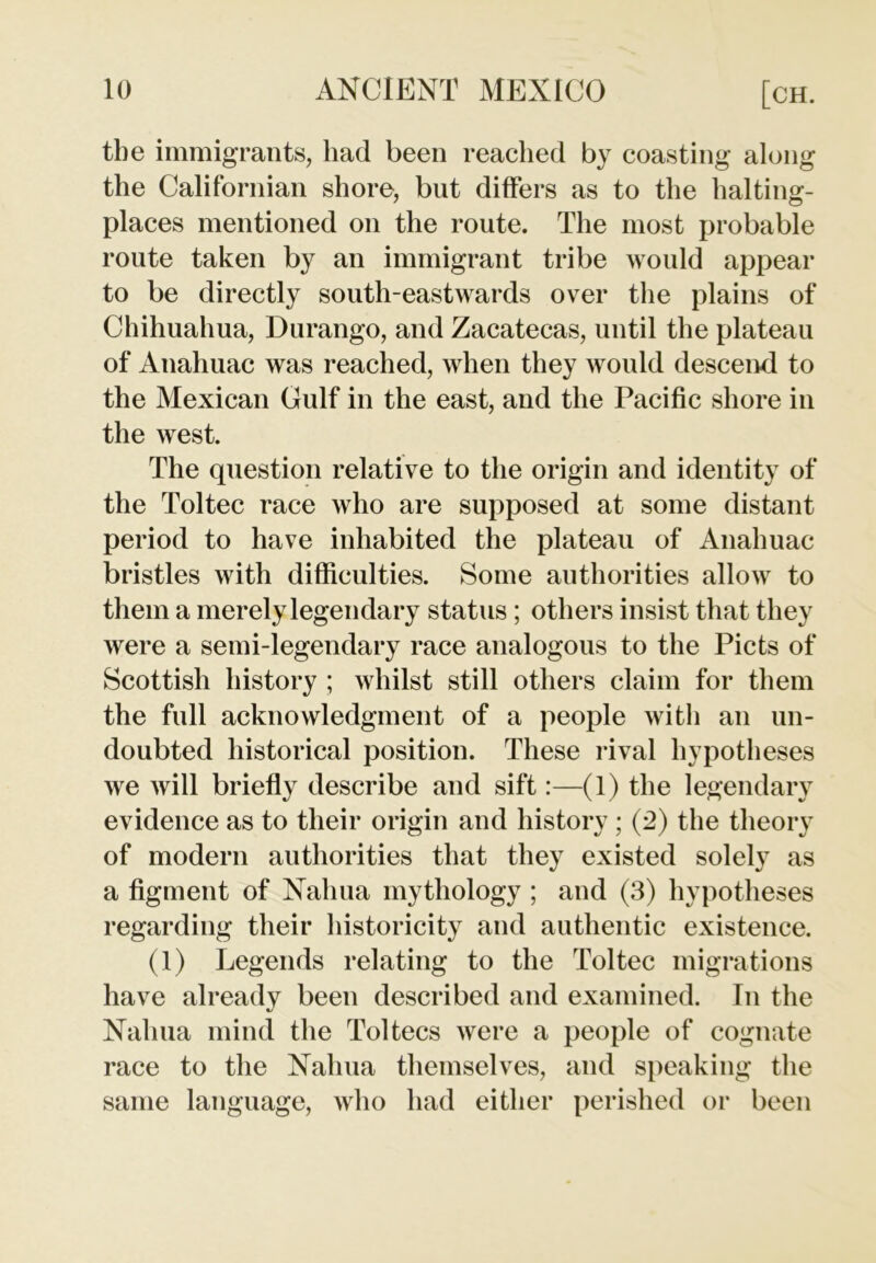 the immigrants, had been reached by coasting along the Californian shore, but differs as to the halting- places mentioned on the route. The most probable route taken by an immigrant tribe would appear to be directly south-eastwards over the plains of Chihuahua, Durango, and Zacatecas, until the plateau of Anahuac was reached, when they would descend to the Mexican Gulf in the east, and the Pacific shore in the west. The question relative to the origin and identity of the Toltec race who are supposed at some distant period to have inhabited the plateau of Anahuac bristles with difficulties. Some authorities allow to them a merely legendary status ; others insist that they were a semi-legendary race analogous to the Piets of Scottish history ; whilst still others claim for them the full acknowledgment of a people with an un- doubted historical position. These rival hypotheses we will briefly describe and sift:—(1) the legendary evidence as to their origin and history ; (2) the theory of modern authorities that they existed solely as a figment of Nahua mythology ; and (3) hypotheses regarding their historicity and authentic existence. (1) Legends relating to the Toltec migrations have already been described and examined. In the Nahua mind the Toltecs were a people of cognate race to the Nahua themselves, and speaking the same language, who had either perished or been