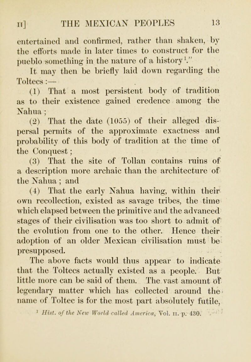 entertained and confirmed, rather than shaken, by the efforts made in later times to construct for the pueblo something in the nature of a history1.” It may then be briefly laid down regarding the Toltecs :— (1) That a most persistent body of tradition as to their existence gained credence among the Nahua; (2) That the date (1055) of their alleged dis- persal permits of the approximate exactness and probability of this body of tradition at the time of the Conquest; (3) That the site of Tollan contains ruins of a description more archaic than the architecture of the Nahua ; and (4) That the early Nahua having, within their own recollection, existed as savage tribes, the time which elapsed between the primitive and the advanced stages of their civilisation was too short to admit of the evolution from one to the other. Hence their adoption of an older Mexican civilisation must be presupposed. The above facts would thus appear to indicate that the Toltecs actually existed as a people. But little more can be said of them. The vast amount of legendary matter which has collected around the> name of Toltec is for the most part absolutely futile,