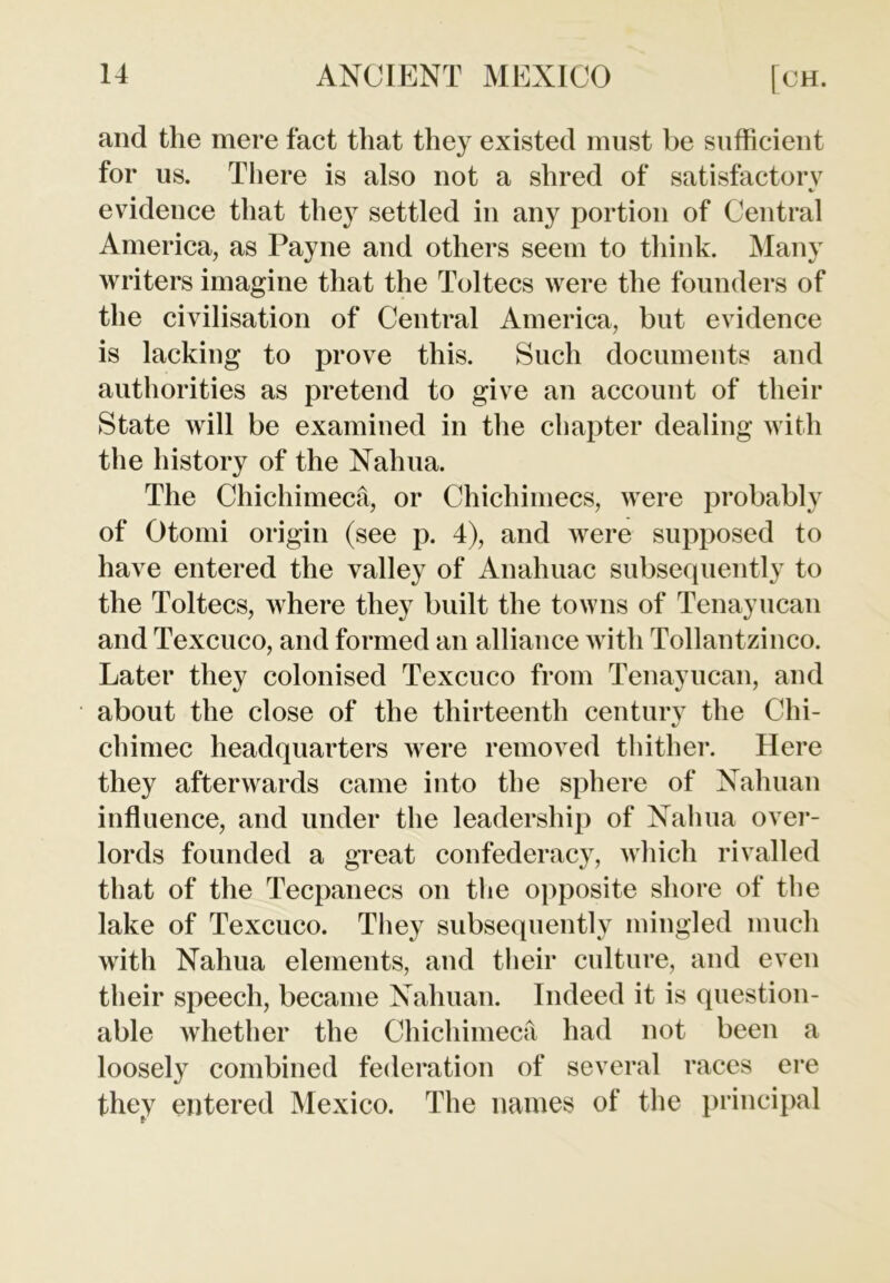 and the mere fact that they existed must be sufficient for us. There is also not a shred of satisfactory %> evidence that they settled in any portion of Central America, as Payne and others seem to think. Many writers imagine that the Toltecs were the founders of the civilisation of Central America, but evidence is lacking to prove this. Such documents and authorities as pretend to give an account of their State will be examined in the chapter dealing with the history of the Nahua. The Chichimeca, or Chichimecs, were probably of Otomi origin (see p. 4), and were supposed to have entered the valley of Anahuac subsequently to the Toltecs, where they built the towns of Tenayucan and Texcuco, and formed an alliance with Tollantzinco. Later they colonised Texcuco from Tenayucan, and about the close of the thirteenth century the Chi- chimec headquarters were removed thither. Here they afterwards came into the sphere of Nahuan influence, and under the leadership of Nahua over- lords founded a great confederacy, which rivalled that of the Tecpanecs on the opposite shore of the lake of Texcuco. They subsequently mingled much with Nahua elements, and their culture, and even their speech, became Nahuan. Indeed it is question- able whether the Chichimeca had not been a loosely combined federation of several races ere they entered Mexico. The names of the principal f-