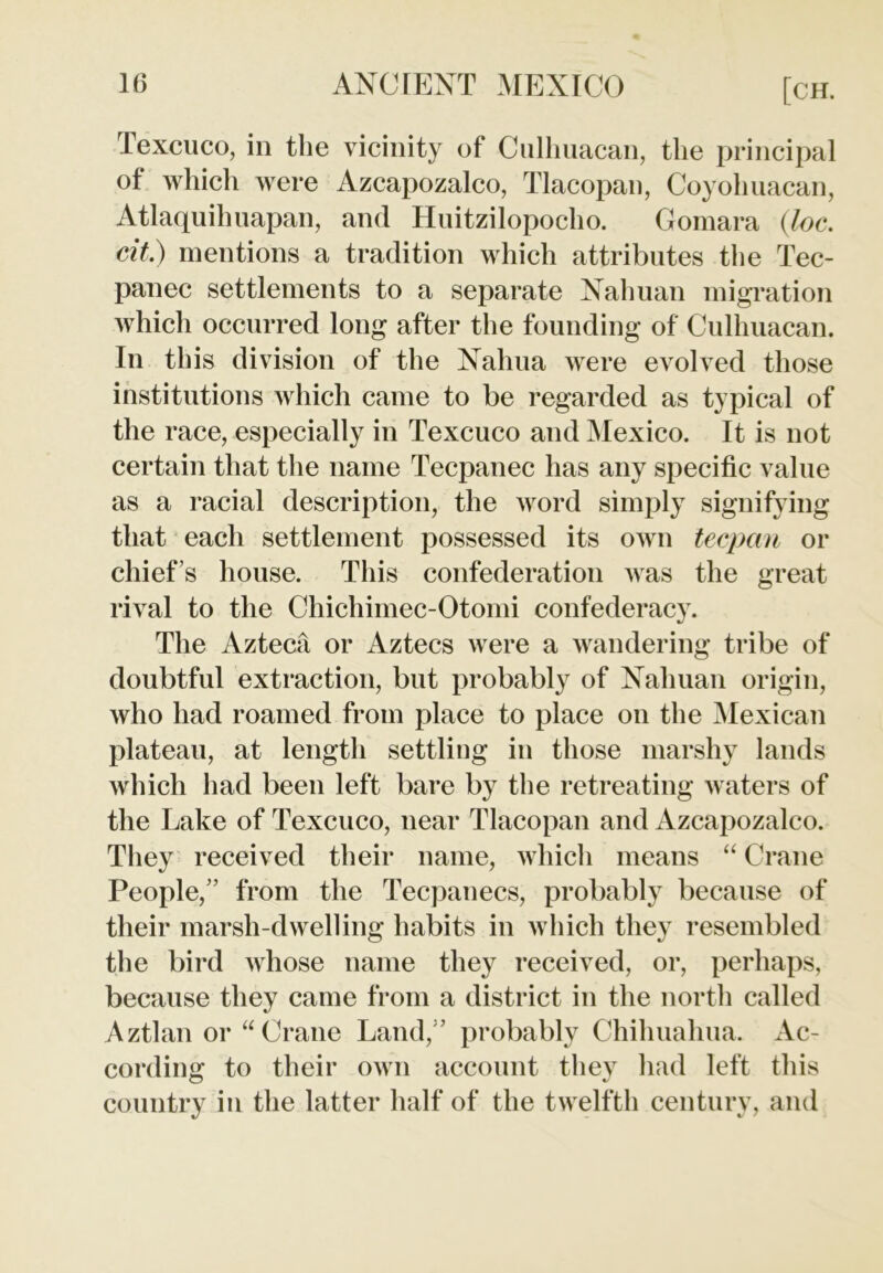 Texcuco, in the vicinity of Culhuacan, the principal of which were Azcapozalco, Tlacopan, Coyohuacan, Atlaquihuapan, and Huitzilopocho. Gomara (loc. cit.) mentions a tradition which attributes the Tec- panec settlements to a separate Nahuan migration which occurred long after the founding of Culhuacan. In this division of the Nahua were evolved those institutions which came to be regarded as typical of the race, especially in Texcuco and Mexico. It is not certain that the name Tecpanec has any specific value as a racial description, the word simply signifying that each settlement possessed its own tecpan or chief’s house. This confederation was the great rival to the Chichimec-Otomi confederacy. The Azteca or Aztecs were a wandering tribe of doubtful extraction, but probably of Nahuan origin, who had roamed from place to place on the Mexican plateau, at length settling in those marshy lands which had been left bare by the retreating waters of the Lake of Texcuco, near Tlacopan and Azcapozalco. They received their name, which means “ Crane People,” from the Tecpanecs, probably because of their marsh-dwelling habits in which they resembled the bird whose name they received, or, perhaps, because they came from a district in the north called Aztlan or “ Crane Land,” probably Chihuahua. Ac- cording to their own account they had left this country in the latter half of the twelfth century, and