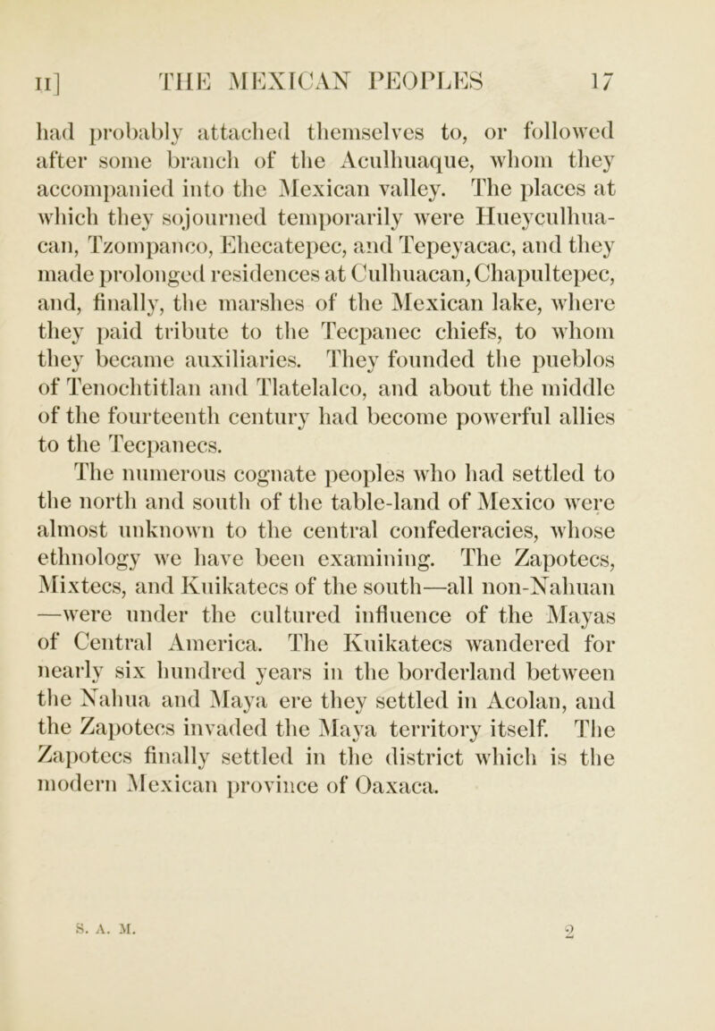 had probably attached themselves to, or followed after some branch of the Acullmaque, whom they accompanied into the Mexican valley. The places at which they sojourned temporarily were Hueyculhua- can, Tzompanco, Ehecatepec, and Tepeyacac, and they made prolonged residences at Culhuacan, Chapultepec, and, finally, the marshes of the Mexican lake, where they paid tribute to the Tecpanec chiefs, to whom they became auxiliaries. They founded the pueblos of Tenochtitlan and Tlatelalco, and about the middle of the fourteenth century had become powerful allies to the Tecpanecs. The numerous cognate peoples who had settled to the north and south of the table-land of Mexico were almost unknown to the central confederacies, whose ethnology we have been examining. The Zapotecs, Mixtecs, and Kuikatecs of the south—all non-Nahuan —were under the cultured influence of the Mayas of Central America. The Kuikatecs wandered for nearly six hundred years in the borderland between the Nahua and Maya ere they settled in Acolan, and the Zapotecs invaded the Maya territory itself. The Zapotecs finally settled in the district which is the modern Mexican province of Oaxaca. S. A. M. 9,